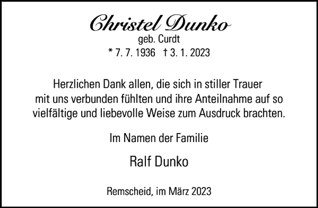 <p>Christel Dunko<br />geb. Curdt<br />* 7. 7. 1936 † 3. 1. 2023</p><p>Herzlichen Dank allen, die sich in stiller Trauer<br />mit uns verbunden fühlten und ihre Anteilnahme auf so<br />vielfältige und liebevolle Weise zum Ausdruck brachten.<br />Im Namen der Familie</p><p>Ralf Dunko<br />Remscheid, im März 2023</p>