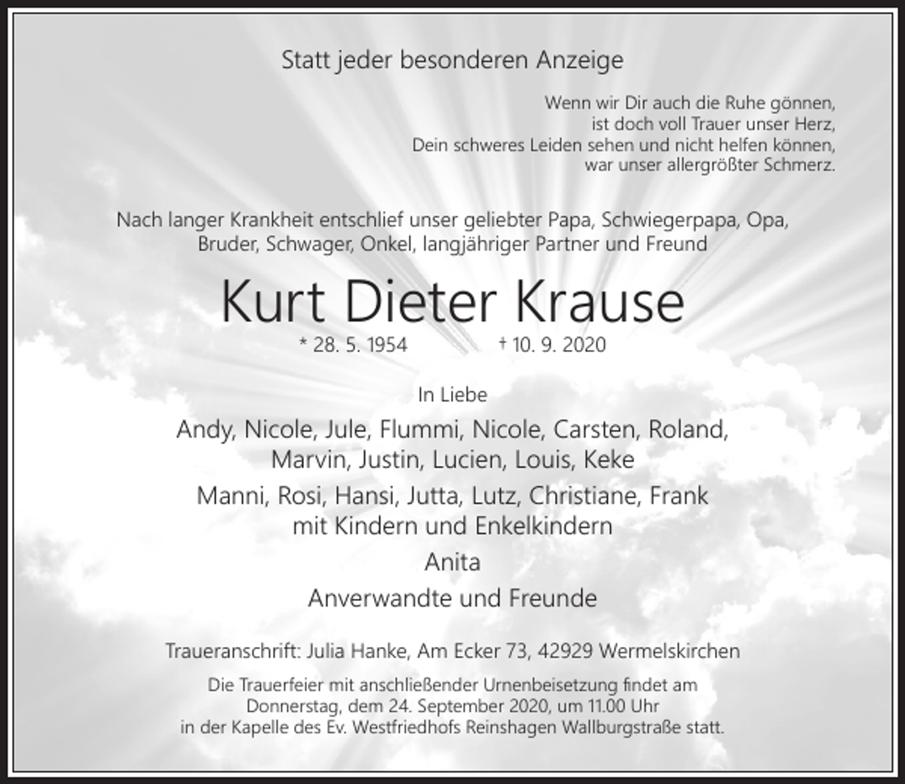 <p>Statt jeder besonderen Anzeige<br />Wenn wir Dir auch die Ruhe gönnen,<br />ist doch voll Trauer unser Herz,<br />Dein schweres Leiden sehen und nicht helfen können,<br />war unser allergrößter Schmerz.</p><p>Nach langer Krankheit entschlief unser geliebter Papa, Schwiegerpapa, Opa,<br />Bruder, Schwager, Onkel, langjähriger Partner und Freund</p><p>Kurt Dieter Krause<br />* 28. 5. 1954</p><p>† 10. 9. 2020</p><p>In Liebe</p><p>Andy, Nicole, Jule, Flummi, Nicole, Carsten, Roland,<br />Marvin, Justin, Lucien, Louis, Keke<br />Manni, Rosi, Hansi, Jutta, Lutz, Christiane, Frank<br />mit Kindern und Enkelkindern<br />Anita<br />Anverwandte und Freunde<br />Traueranschrift: Julia Hanke, Am Ecker 73, 42929 Wermelskirchen<br />Die Trauerfeier mit anschließender Urnenbeisetzung ﬁndet am<br />Donnerstag, dem 24. September 2020, um 11.00 Uhr<br />in der Kapelle des Ev. Westfriedhofs Reinshagen Wallburgstraße statt.</p>