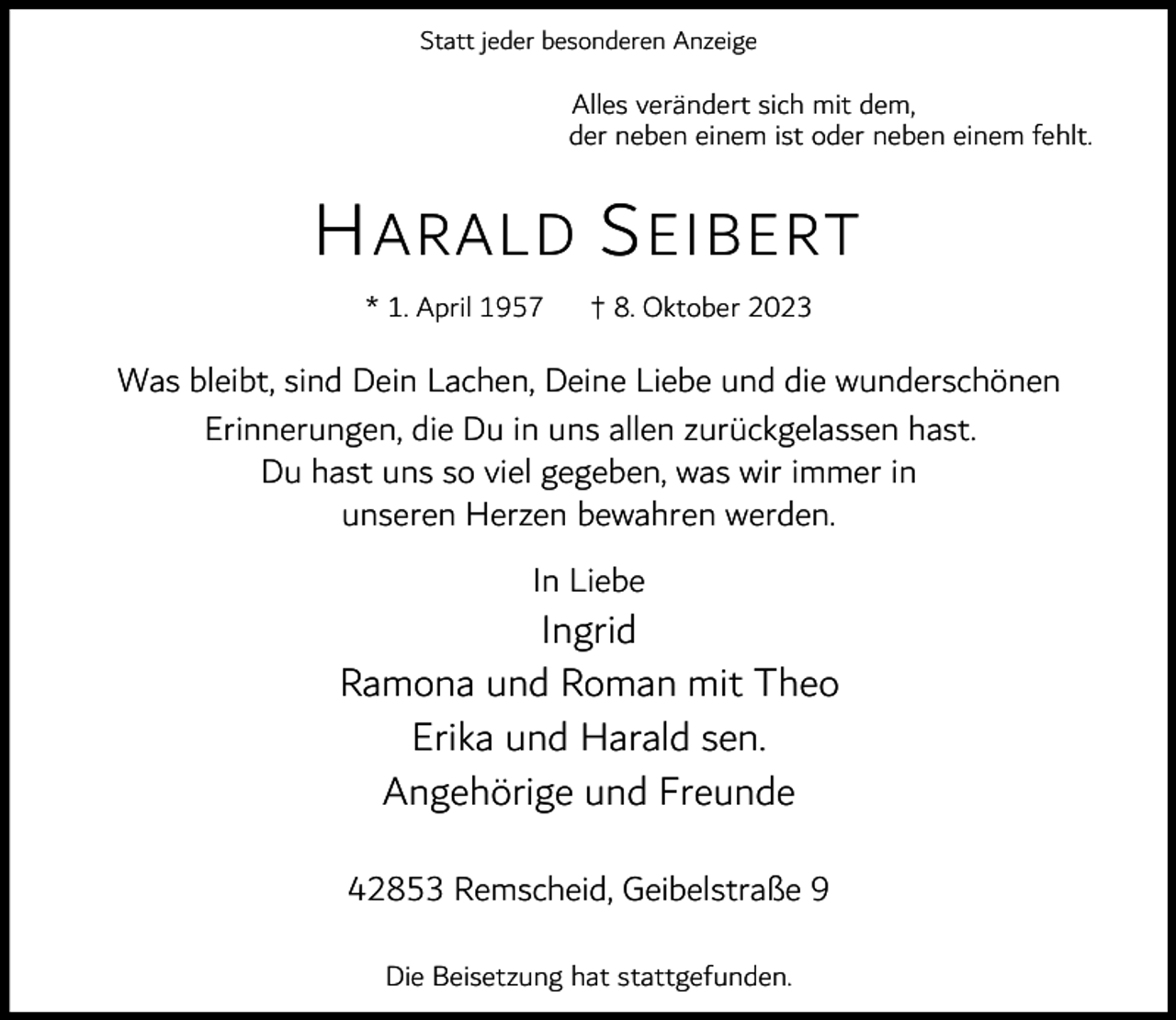 <p>Statt jeder besonderen Anzeige</p><p>Alles verändert sich mit dem,<br />der neben einem ist oder neben einem fehlt.</p><p>H ARALD S EIBERT<br />* 1. April 1957</p><p>† 8. Oktober 2023</p><p>Was bleibt, sind Dein Lachen, Deine Liebe und die wunderschönen<br />Erinnerungen, die Du in uns allen zurückgelassen hast.<br />Du hast uns so viel gegeben, was wir immer in<br />unseren Herzen bewahren werden.<br />In Liebe</p><p>Ingrid<br />Ramona und Roman mit Theo<br />Erika und Harald sen.<br />Angehörige und Freunde<br />42853 Remscheid, Geibelstraße 9<br />Die Beisetzung hat stattgefunden.</p>