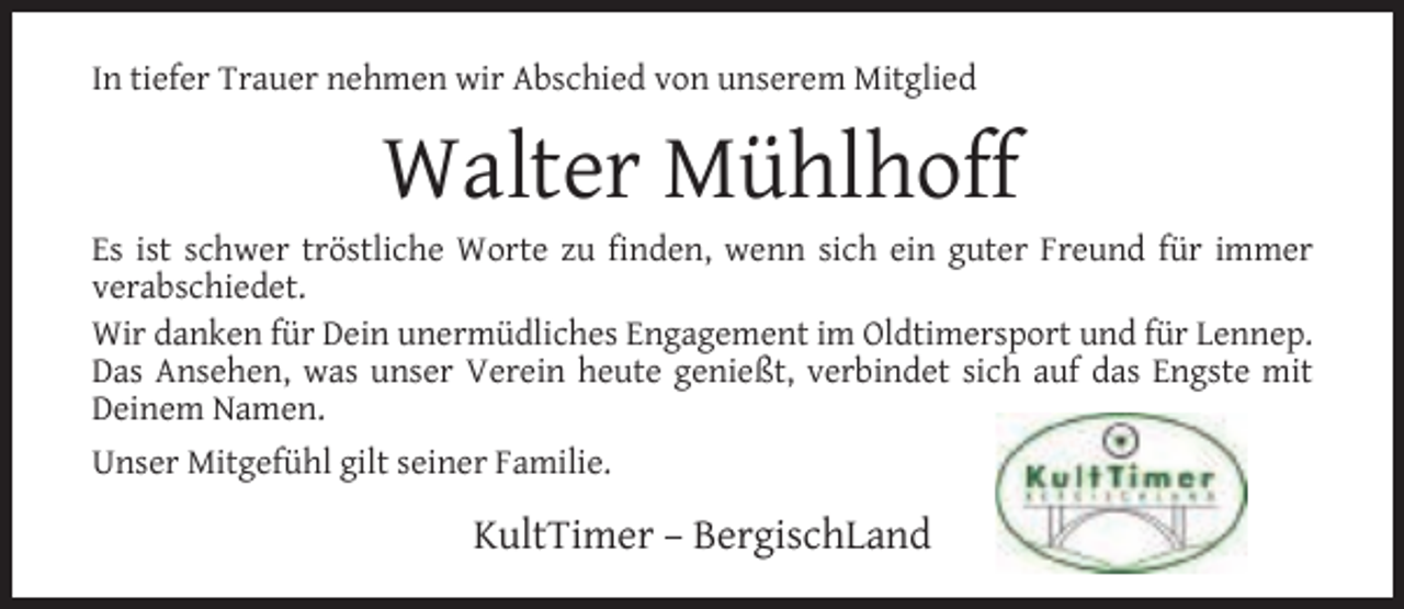 <p>In tiefer Trauer nehmen wir Abschied von unserem Mitglied</p><p>Walter Mühlhoff</p><p>Es ist schwer tröstliche Worte zu ﬁnden, wenn sich ein guter Freund für immer<br />verabschiedet.<br />Wir danken für Dein unermüdliches Engagement im Oldtimersport und für Lennep.<br />Das Ansehen, was unser Verein heute genießt, verbindet sich auf das Engste mit<br />Deinem Namen.<br />Unser Mitgefühl gilt seiner Familie.</p><p>KultTimer – BergischLand</p>