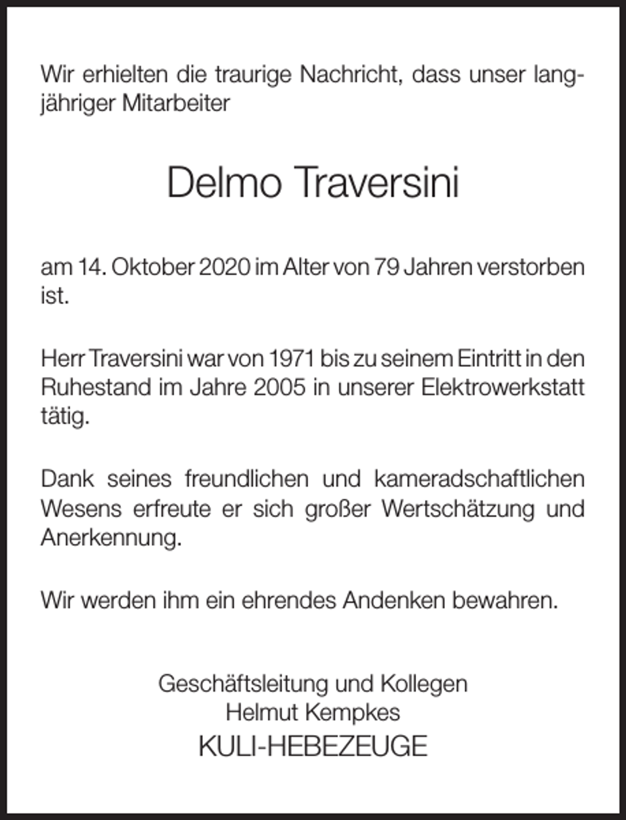 <p>Wir erhielten die traurige Nachricht, dass unser langjähriger Mitarbeiter</p><p>Delmo Traversini<br />am 14. Oktober 2020 im Alter von 79 Jahren verstorben<br />ist.<br />Herr Traversini war von 1971 bis zu seinem Eintritt in den<br />Ruhestand im Jahre 2005 in unserer Elektrowerkstatt<br />tätig.<br />Dank seines freundlichen und kameradschaftlichen<br />Wesens erfreute er sich großer Wertschätzung und<br />Anerkennung.<br />Wir werden ihm ein ehrendes Andenken bewahren.<br />Geschäftsleitung und Kollegen<br />Helmut Kempkes</p><p>KULI-HEBEZEUGE</p>