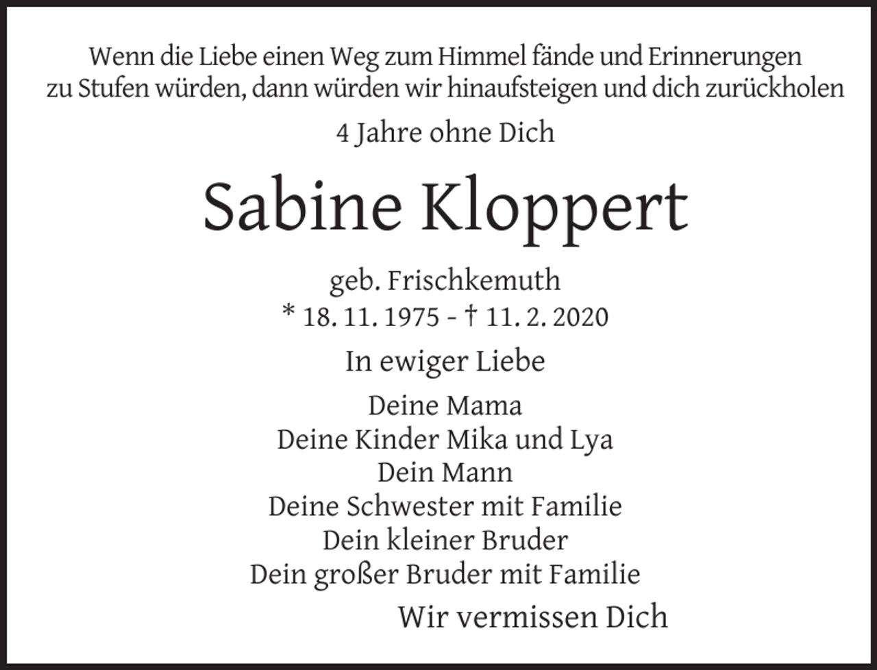 <p>Wenn die Liebe einen Weg zum Himmel fände und Erinnerungen<br />zu Stufen würden, dann würden wir hinaufsteigen und dich zurückholen</p><p>4 Jahre ohne Dich</p><p>Sabine Kloppert<br />geb. Frischkemuth<br />* 18. 11. 1975 - † 11. 2. 2020</p><p>In ewiger Liebe<br />Deine Mama<br />Deine Kinder Mika und Lya<br />Dein Mann<br />Deine Schwester mit Familie<br />Dein kleiner Bruder<br />Dein großer Bruder mit Familie</p><p>Wir vermissen Dich</p>