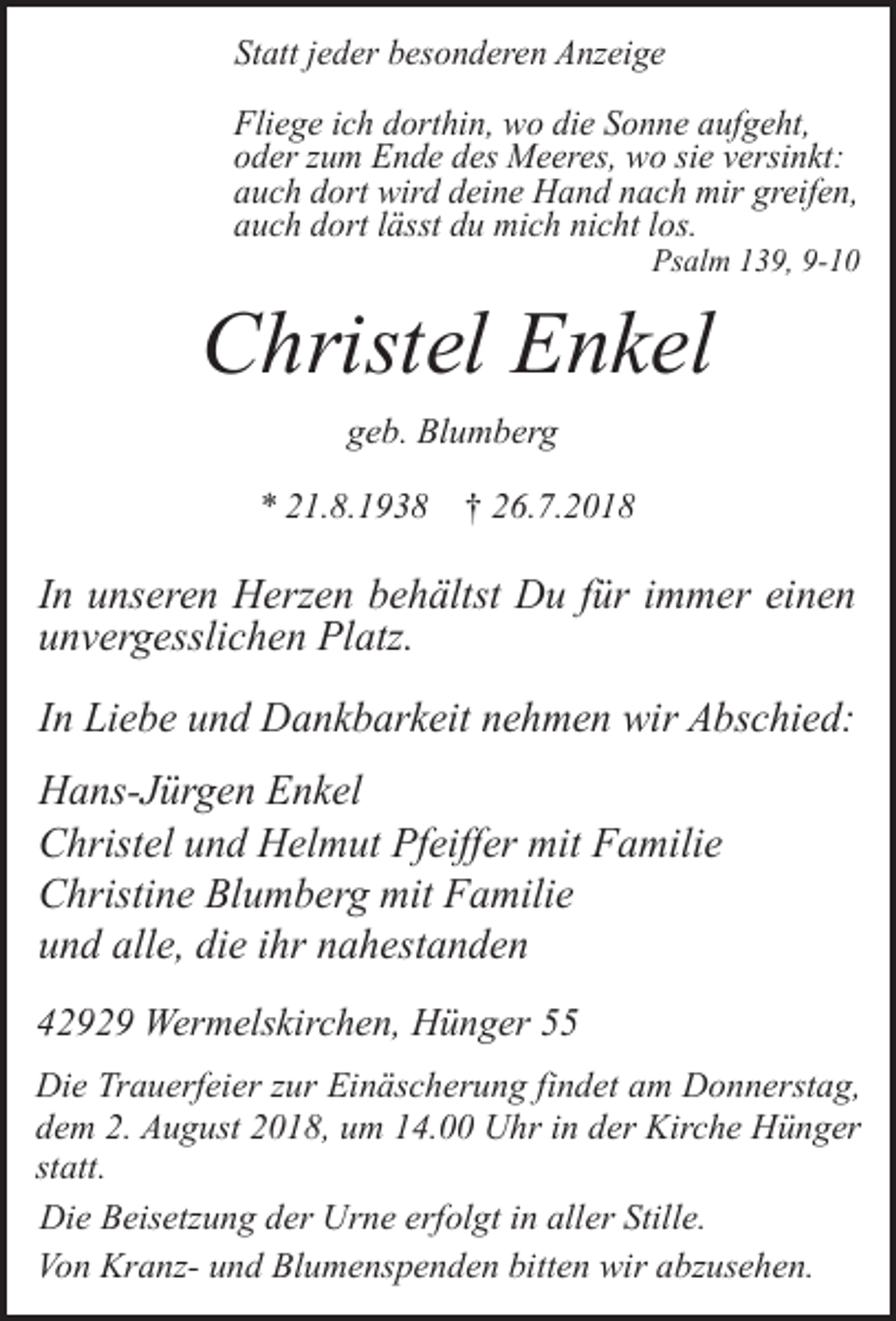 <p>Statt jeder besonderen Anzeige<br />Fliege ich dorthin, wo die Sonne aufgeht,<br />oder zum Ende des Meeres, wo sie versinkt:<br />auch dort wird deine Hand nach mir greifen,<br />auch dort lässt du mich nicht los.</p><p>Psalm 139, 9-10</p><p>Christel Enkel<br />geb. Blumberg<br />* 21.8.1938 † 26.7.2018</p><p>In unseren Herzen behältst Du für immer einen<br />unvergesslichen Platz.<br />In Liebe und Dankbarkeit nehmen wir Abschied:<br />Hans-Jürgen Enkel<br />Christel und Helmut Pfeiffer mit Familie<br />Christine Blumberg mit Familie<br />und alle, die ihr nahestanden<br />42929 Wermelskirchen, Hünger 55<br />Die Trauerfeier zur Einäscherung findet am Donnerstag,<br />dem 2. August 2018, um 14.00 Uhr in der Kirche Hünger<br />statt.<br />Die Beisetzung der Urne erfolgt in aller Stille.<br />Von Kranz- und Blumenspenden bitten wir abzusehen.</p>