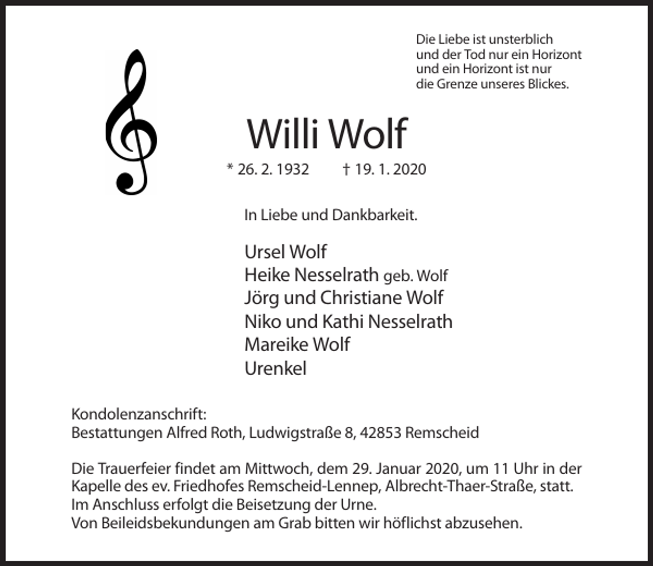 <p>Die Liebe ist unsterblich<br />und der Tod nur ein Horizont<br />und ein Horizont ist nur<br />die Grenze unseres Blickes.</p><p>Willi Wolf<br />* 26. 2. 1932</p><p>† 19. 1. 2020</p><p>In Liebe und Dankbarkeit.</p><p>Ursel Wolf<br />Heike Nesselrath geb. Wolf<br />Jörg und Christiane Wolf<br />Niko und Kathi Nesselrath<br />Mareike Wolf<br />Urenkel<br />Kondolenzanschrift:<br />Bestattungen Alfred Roth, Ludwigstraße 8, 42853 Remscheid<br />Die Trauerfeier findet am Mittwoch, dem 29. Januar 2020, um 11 Uhr in der<br />Kapelle des ev. Friedhofes Remscheid-Lennep, Albrecht-Thaer-Straße, statt.<br />Im Anschluss erfolgt die Beisetzung der Urne.<br />Von Beileidsbekundungen am Grab bitten wir höflichst abzusehen.</p>
