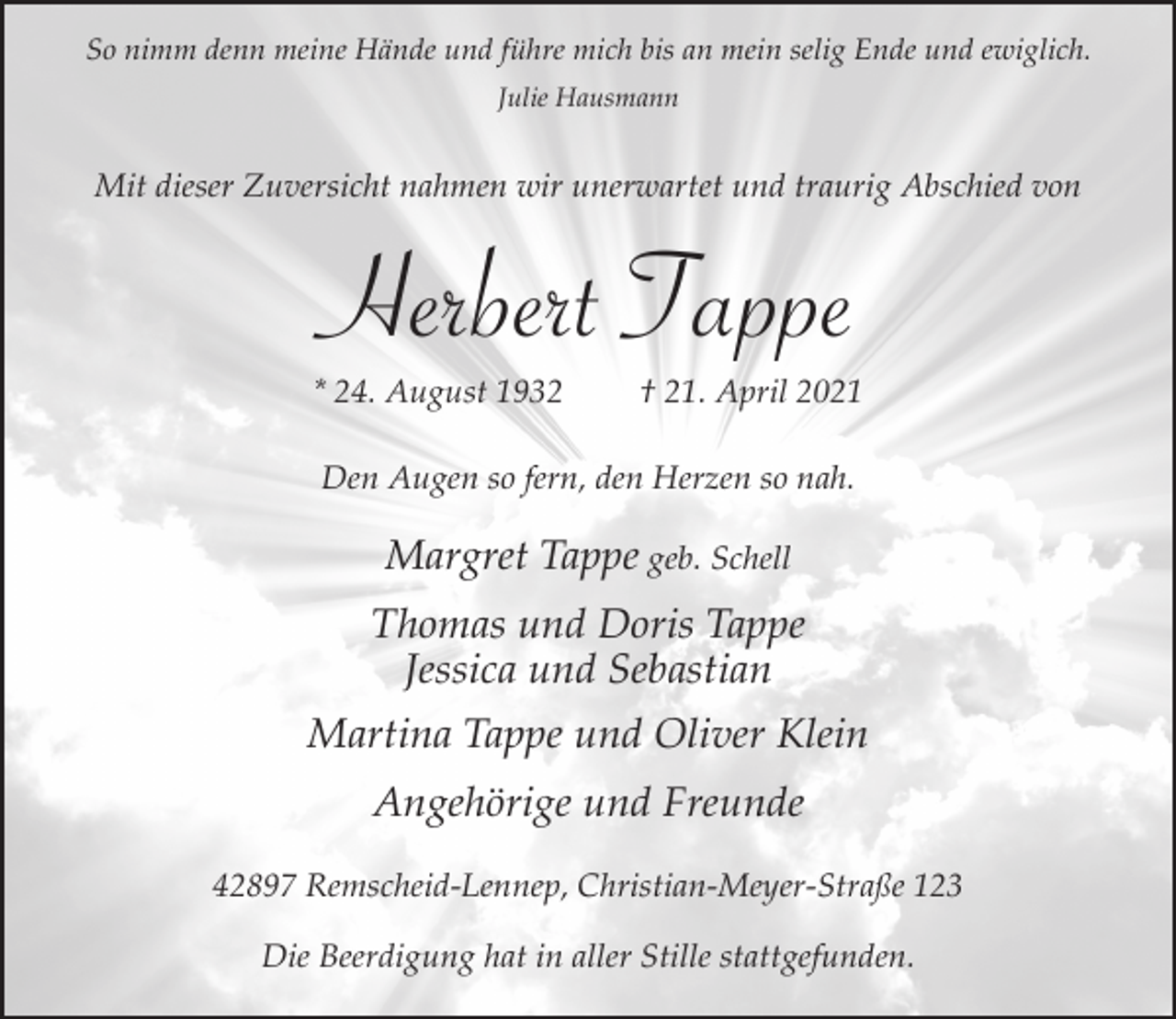 <p>So nimm denn meine Hände und führe mich bis an mein selig Ende und ewiglich.<br />Julie Hausmann</p><p>Mit dieser Zuversicht nahmen wir unerwartet und traurig Abschied von</p><p>Herbert Tappe</p><p>* 24. August 1932</p><p>† 21. April 2021</p><p>Den Augen so fern, den Herzen so nah.</p><p>Margret Tappe geb. Schell<br />Thomas und Doris Tappe<br />Jessica und Sebastian<br />Martina Tappe und Oliver Klein<br />Angehörige und Freunde<br />42897 Remscheid-Lennep, Christian-Meyer-Straße 123<br />Die Beerdigung hat in aller Stille stattgefunden.</p>