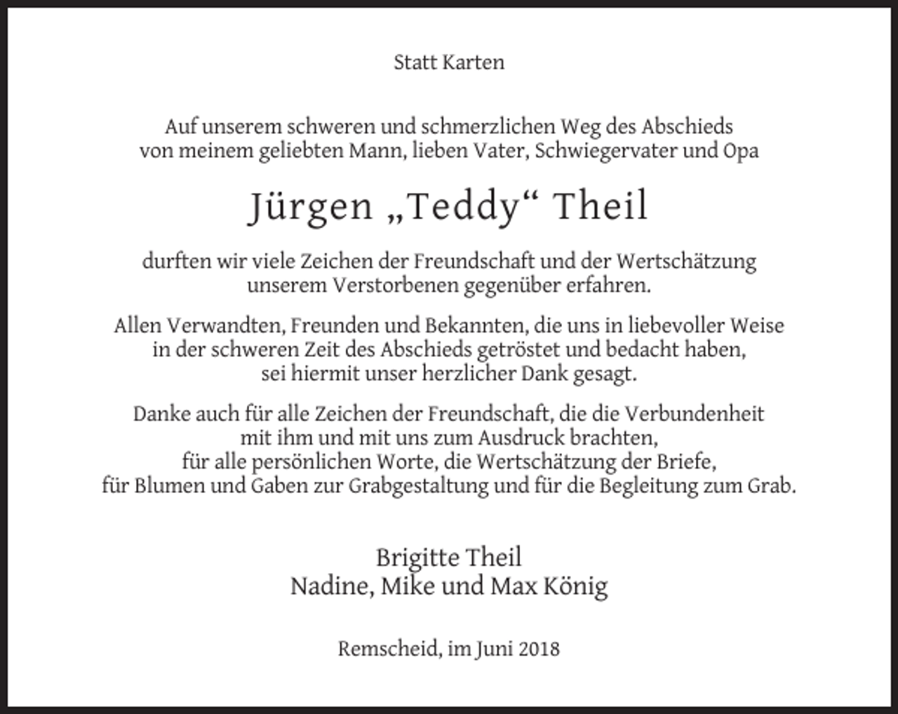 <p>Statt Karten<br />Auf unserem schweren und schmerzlichen Weg des Abschieds<br />von meinem geliebten Mann, lieben Vater, Schwiegervater und Opa</p><p>Jürgen „Teddy“ Theil<br />durften wir viele Zeichen der Freundschaft und der Wertschätzung<br />unserem Verstorbenen gegenüber erfahren.<br />Allen Verwandten, Freunden und Bekannten, die uns in liebevoller Weise<br />in der schweren Zeit des Abschieds getröstet und bedacht haben,<br />sei hiermit unser herzlicher Dank gesagt.<br />Danke auch für alle Zeichen der Freundschaft, die die Verbundenheit<br />mit ihm und mit uns zum Ausdruck brachten,<br />für alle persönlichen Worte, die Wertschätzung der Briefe,<br />für Blumen und Gaben zur Grabgestaltung und für die Begleitung zum Grab.</p><p>Brigitte Theil<br />Nadine, Mike und Max König<br />Remscheid, im Juni 2018</p>