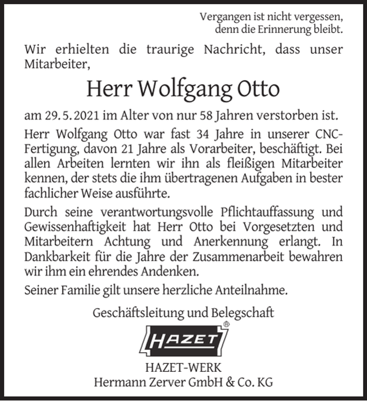 <p>Vergangen ist nicht vergessen,<br />denn die Erinnerung bleibt.</p><p>Wir erhielten die traurige Nachricht, dass unser<br />Mitarbeiter,</p><p>Herr Wolfgang Otto</p><p>am 29. 5. 2021 im Alter von nur 58 Jahren verstorben ist.<br />Herr Wolfgang Otto war fast 34 Jahre in unserer CNCFertigung, davon 21 Jahre als Vorarbeiter, beschäftigt. Bei<br />allen Arbeiten lernten wir ihn als ﬂeißigen Mitarbeiter<br />kennen, der stets die ihm übertragenen Aufgaben in bester<br />fachlicher Weise ausführte.<br />Durch seine verantwortungsvolle Pﬂichtauffassung und<br />Gewissenhaftigkeit hat Herr Otto bei Vorgesetzten und<br />Mitarbeitern Achtung und Anerkennung erlangt. In<br />Dankbarkeit für die Jahre der Zusammenarbeit bewahren<br />wir ihm ein ehrendes Andenken.<br />Seiner Familie gilt unsere herzliche Anteilnahme.<br />Geschäftsleitung und Belegschaft</p><p>HAZET-WERK<br />Hermann Zerver GmbH &amp; Co. KG</p>