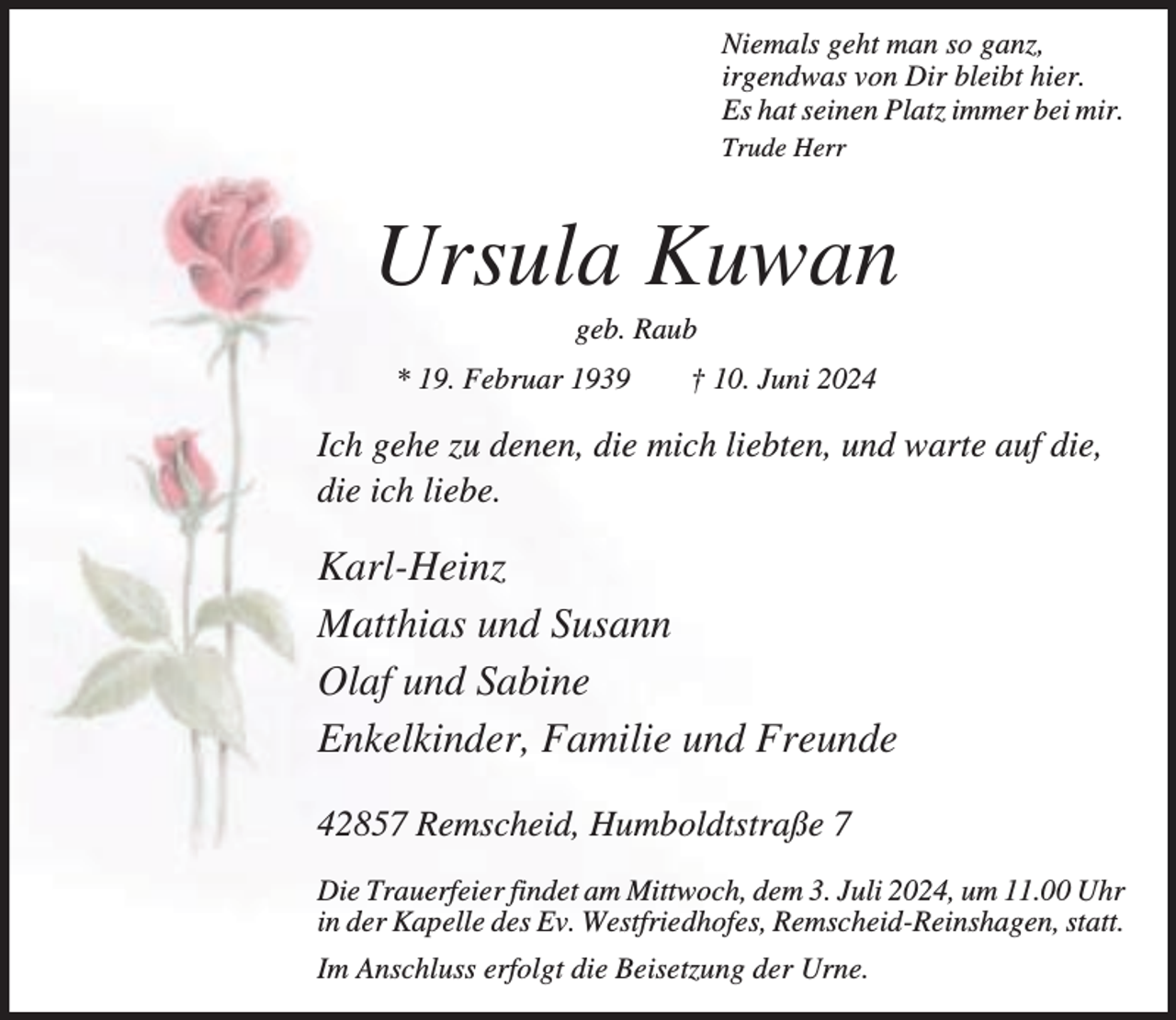 <p>Niemals geht man so ganz,<br />irgendwas von Dir bleibt hier.<br />Es hat seinen Platz immer bei mir.<br />Trude Herr</p><p>Ursula Kuwan<br />geb. Raub</p><p>* 19. Februar 1939</p><p>† 10. Juni 2024</p><p>Ich gehe zu denen, die mich liebten, und warte auf die,<br />die ich liebe.</p><p>Karl-Heinz<br />Matthias und Susann<br />Olaf und Sabine<br />Enkelkinder, Familie und Freunde<br />42857 Remscheid, Humboldtstraße 7<br />Die Trauerfeier findet am Mittwoch, dem 3. Juli 2024, um 11.00 Uhr<br />in der Kapelle des Ev. Westfriedhofes, Remscheid-Reinshagen, statt.<br />Im Anschluss erfolgt die Beisetzung der Urne.</p>
