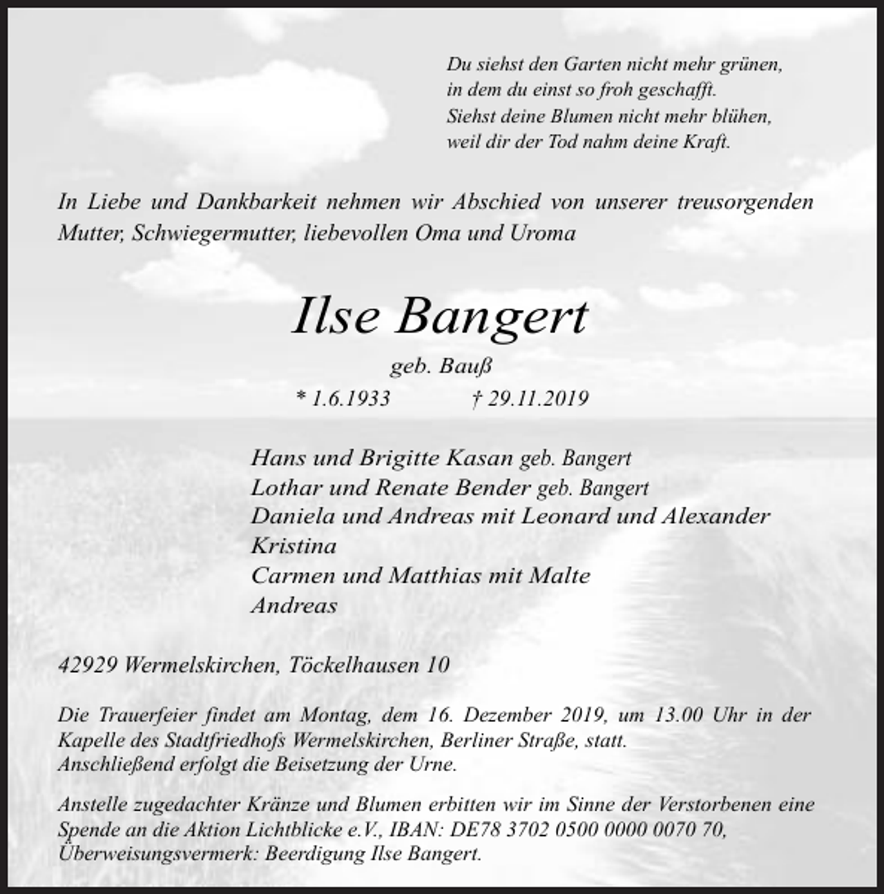 <p>Du siehst den Garten nicht mehr grünen,<br />in dem du einst so froh geschafft.<br />Siehst deine Blumen nicht mehr blühen,<br />weil dir der Tod nahm deine Kraft.</p><p>In Liebe und Dankbarkeit nehmen wir Abschied von unserer treusorgenden<br />Mutter, Schwiegermutter, liebevollen Oma und Uroma</p><p>Ilse Bangert<br />geb. Bauß<br />* 1.6.1933<br />† 29.11.2019</p><p>Hans und Brigitte Kasan geb. Bangert<br />Lothar und Renate Bender geb. Bangert<br />Daniela und Andreas mit Leonard und Alexander<br />Kristina<br />Carmen und Matthias mit Malte<br />Andreas<br />42929 Wermelskirchen, Töckelhausen 10<br />Die Trauerfeier findet am Montag, dem 16. Dezember 2019, um 13.00 Uhr in der<br />Kapelle des Stadtfriedhofs Wermelskirchen, Berliner Straße, statt.<br />Anschließend erfolgt die Beisetzung der Urne.<br />Anstelle zugedachter Kränze und Blumen erbitten wir im Sinne der Verstorbenen eine<br />Spende an die Aktion Lichtblicke e.V., IBAN: DE78 3702 05,<br />Überweisungsvermerk: Beerdigung Ilse Bangert.</p>