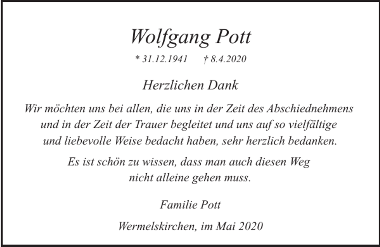 <p>Wolfgang Pott<br />* 31.12.1941</p><p>† 8.4.2020</p><p>Herzlichen Dank<br />Wir möchten uns bei allen, die uns in der Zeit des Abschiednehmens<br />und in der Zeit der Trauer begleitet und uns auf so vielfältige<br />und liebevolle Weise bedacht haben, sehr herzlich bedanken.<br />Es ist schön zu wissen, dass man auch diesen Weg<br />nicht alleine gehen muss.<br />Familie Pott<br />Wermelskirchen, im Mai 2020</p>