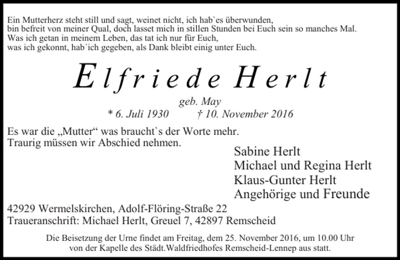 <p>Ein Mutterherz steht still und sagt, weinet nicht, ich hab`es überwunden,<br />bin befreit von meiner Qual, doch lasset mich in stillen Stunden bei Euch sein so manches Mal.<br />Was ich getan in meinem Leben, das tat ich nur für Euch,<br />was ich gekonnt, hab´ich gegeben, als Dank bleibt einig unter Euch.</p><p>Elfriede Herlt<br />* 6. Juli 1930</p><p>geb. May<br />† 10. November 2016</p><p>Es war die „Mutter“ was braucht`s der Worte mehr.<br />Traurig müssen wir Abschied nehmen.</p><p>Sabine Herlt<br />Michael und Regina Herlt<br />Klaus-Gunter Herlt<br />Angehörige und Freunde</p><p>42929 Wermelskirchen, Adolf-Flöring-Straße 22<br />Traueranschrift: Michael Herlt, Greuel 7, 42897 Remscheid</p><p>Die Beisetzung der Urne findet am Freitag, dem 25. November 2016, um 10.00 Uhr<br />von der Kapelle des Städt.Waldfriedhofes Remscheid-Lennep aus statt.</p>