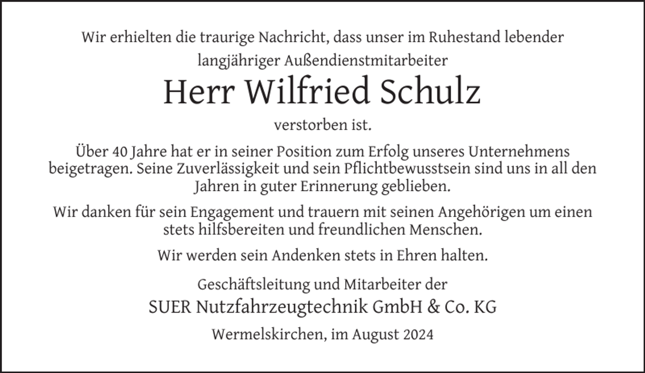 <p>Wir erhielten die traurige Nachricht, dass unser im Ruhestand lebender<br />langjähriger Außendienstmitarbeiter</p>
<p>Herr Wilfried Schulz<br />verstorben ist.</p>
<p>Über 40 Jahre hat er in seiner Position zum Erfolg unseres Unternehmens<br />beigetragen. Seine Zuverlässigkeit und sein Pﬂichtbewusstsein sind uns in all den<br />Jahren in guter Erinnerung geblieben.<br />Wir danken für sein Engagement und trauern mit seinen Angehörigen um einen<br />stets hilfsbereiten und freundlichen Menschen.<br />Wir werden sein Andenken stets in Ehren halten.<br />Geschäftsleitung und Mitarbeiter der</p>
<p>SUER Nutzfahrzeugtechnik GmbH &amp; Co. KG<br />Wermelskirchen, im August 2024</p>
