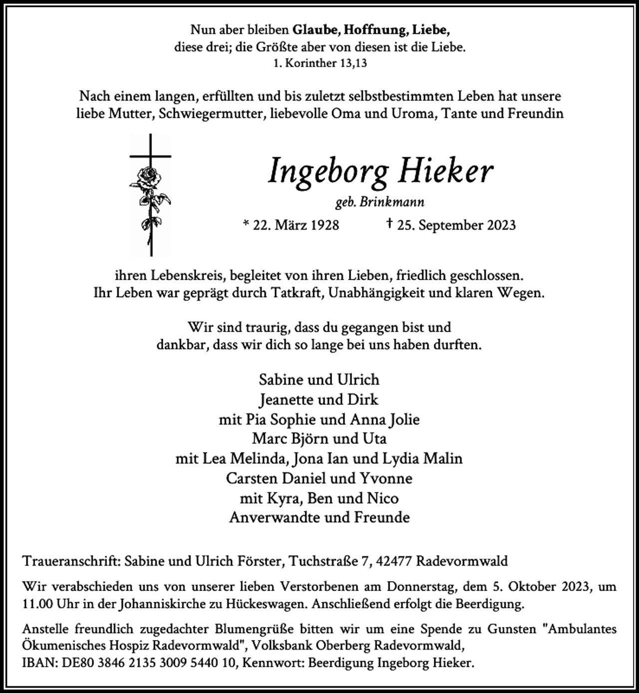 <p>Nun aber bleiben Glaube, Hoffnung, Liebe,<br />diese drei; die Größte aber von diesen ist die Liebe.<br />1. Korinther 13,13</p><p>Nach einem langen, erfüllten und bis zuletzt selbstbestimmten Leben hat unsere<br />liebe Mutter, Schwiegermutter, liebevolle Oma und Uroma, Tante und Freundin</p><p>Ingeborg Hieker</p><p>geb. Brinkmann<br />* 22. März 1928<br />† 25. September 2023<br />ihren Lebenskreis, begleitet von ihren Lieben, friedlich geschlossen.<br />Ihr Leben war geprägt durch Tatkraft, Unabhängigkeit und klaren Wegen.<br />Wir sind traurig, dass du gegangen bist und<br />dankbar, dass wir dich so lange bei uns haben durften.</p><p>Sabine und Ulrich<br />Jeanette und Dirk<br />mit Pia Sophie und Anna Jolie<br />Marc Björn und Uta<br />mit Lea Melinda, Jona Ian und Lydia Malin<br />Carsten Daniel und Yvonne<br />mit Kyra, Ben und Nico<br />Anverwandte und Freunde<br />Traueranschrift: Sabine und Ulrich Förster, Tuchstraße 7, 42477 Radevormwald<br />Wir verabschieden uns von unserer lieben Verstorbenen am Donnerstag, dem 5. Oktober 2023, um<br />11.00 Uhr in der Johanniskirche zu Hückeswagen. Anschließend erfolgt die Beerdigung.<br />Anstelle freundlich zugedachter Blumengrüße bitten wir um eine Spende zu Gunsten "Ambulantes<br />Ökumenisches Hospiz Radevormwald", Volksbank Oberberg Radevormwald,<br />IBAN: DE80 3846 2135 3009 5440 10, Kennwort: Beerdigung Ingeborg Hieker.</p>