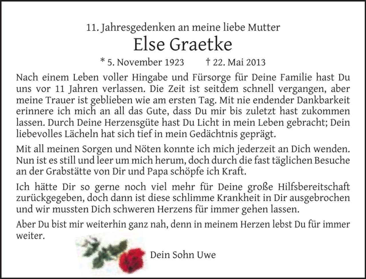 <p>11. Jahresgedenken an meine liebe Mutter</p><p>Else Graetke</p><p>* 5. November 1923<br />† 22. Mai 2013<br />Nach einem Leben voller Hingabe und Fürsorge für Deine Familie hast Du<br />uns vor 11 Jahren verlassen. Die Zeit ist seitdem schnell vergangen, aber<br />meine Trauer ist geblieben wie am ersten Tag. Mit nie endender Dankbarkeit<br />erinnere ich mich an all das Gute, dass Du mir bis zuletzt hast zukommen<br />lassen. Durch Deine Herzensgüte hast Du Licht in mein Leben gebracht; Dein<br />liebevolles Lächeln hat sich tief in mein Gedächtnis geprägt.<br />Mit all meinen Sorgen und Nöten konnte ich mich jederzeit an Dich wenden.<br />Nun ist es still und leer um mich herum, doch durch die fast täglichen Besuche<br />an der Grabstätte von Dir und Papa schöpfe ich Kraft.<br />Ich hätte Dir so gerne noch viel mehr für Deine große Hilfsbereitschaft<br />zurückgegeben, doch dann ist diese schlimme Krankheit in Dir ausgebrochen<br />und wir mussten Dich schweren Herzens für immer gehen lassen.<br />Aber Du bist mir weiterhin ganz nah, denn in meinem Herzen lebst Du für immer<br />weiter.<br />Dein Sohn Uwe</p>