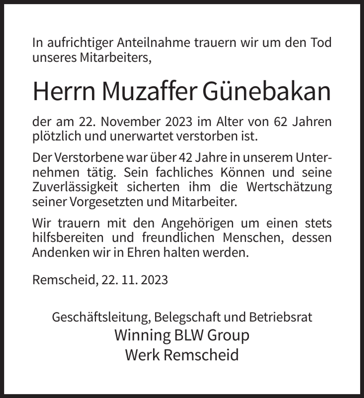 <p>In aufrichtiger Anteilnahme trauern wir um den Tod<br />unseres Mitarbeiters,</p><p>Herrn Muzaffer Günebakan<br />der am 22. November 2023 im Alter von 62 Jahren<br />plötzlich und unerwartet verstorben ist.<br />Der Verstorbene war über 42 Jahre in unserem Unternehmen tätig. Sein fachliches Können und seine<br />Zuverlässigkeit sicherten ihm die Wertschätzung<br />seiner Vorgesetzten und Mitarbeiter.<br />Wir trauern mit den Angehörigen um einen stets<br />hilfsbereiten und freundlichen Menschen, dessen<br />Andenken wir in Ehren halten werden.<br />Remscheid, 22. 11. 2023<br />Geschäftsleitung, Belegschaft und Betriebsrat</p><p>Winning BLW Group<br />Werk Remscheid</p>