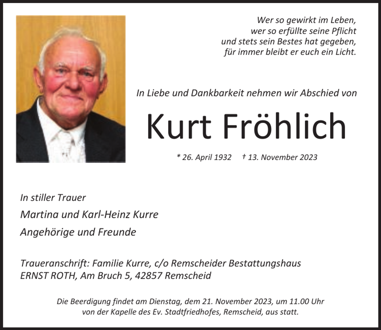 <p>Wer so gewirkt im Leben,<br />wer so erfüllte seine Pflicht<br />und stets sein Bestes hat gegeben,<br />für immer bleibt er euch ein Licht.</p><p>In Liebe und Dankbarkeit nehmen wir Abschied von</p><p>Kurt Fröhlich<br />* 26. April 1932</p><p>† 13. November 2023</p><p>In stiller Trauer</p><p>Martina und Karl-Heinz Kurre<br />Angehörige und Freunde<br />Traueranschrift: Familie Kurre, c/o Remscheider Bestattungshaus<br />ERNST ROTH, Am Bruch 5, 42857 Remscheid<br />Die Beerdigung findet am Dienstag, dem 21. November 2023, um 11.00 Uhr<br />von der Kapelle des Ev. Stadtfriedhofes, Remscheid, aus statt.</p>