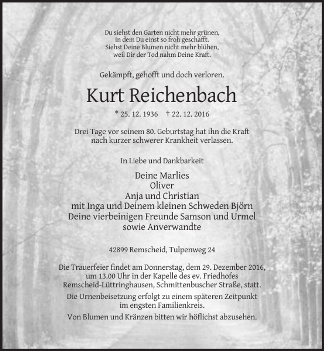 <p>Du siehst den Garten nicht mehr grünen,<br />in dem Du einst so froh geschafft.<br />Siehst Deine Blumen nicht mehr blühen,<br />weil Dir der Tod nahm Deine Kraft.</p><p>Gekämpft, gehofft und doch verloren.</p><p>Kurt Reichenbach<br />* 25. 12. 1936 † 22. 12. 2016<br />Drei Tage vor seinem 80. Geburtstag hat ihn die Kraft<br />nach kurzer schwerer Krankheit verlassen.<br />In Liebe und Dankbarkeit</p><p>Deine Marlies<br />Oliver<br />Anja und Christian<br />mit Inga und Deinem kleinen Schweden Björn<br />Deine vierbeinigen Freunde Samson und Urmel<br />sowie Anverwandte<br />42899 Remscheid, Tulpenweg 24<br />Die Trauerfeier findet am Donnerstag, dem 29. Dezember 2016,<br />um 13.00 Uhr in der Kapelle des ev. Friedhofes<br />Remscheid-Lüttringhausen, Schmittenbuscher Straße, statt.<br />Die Urnenbeisetzung erfolgt zu einem späteren Zeitpunkt<br />im engsten Familienkreis.<br />Von Blumen und Kränzen bitten wir höflichst abzusehen.</p>