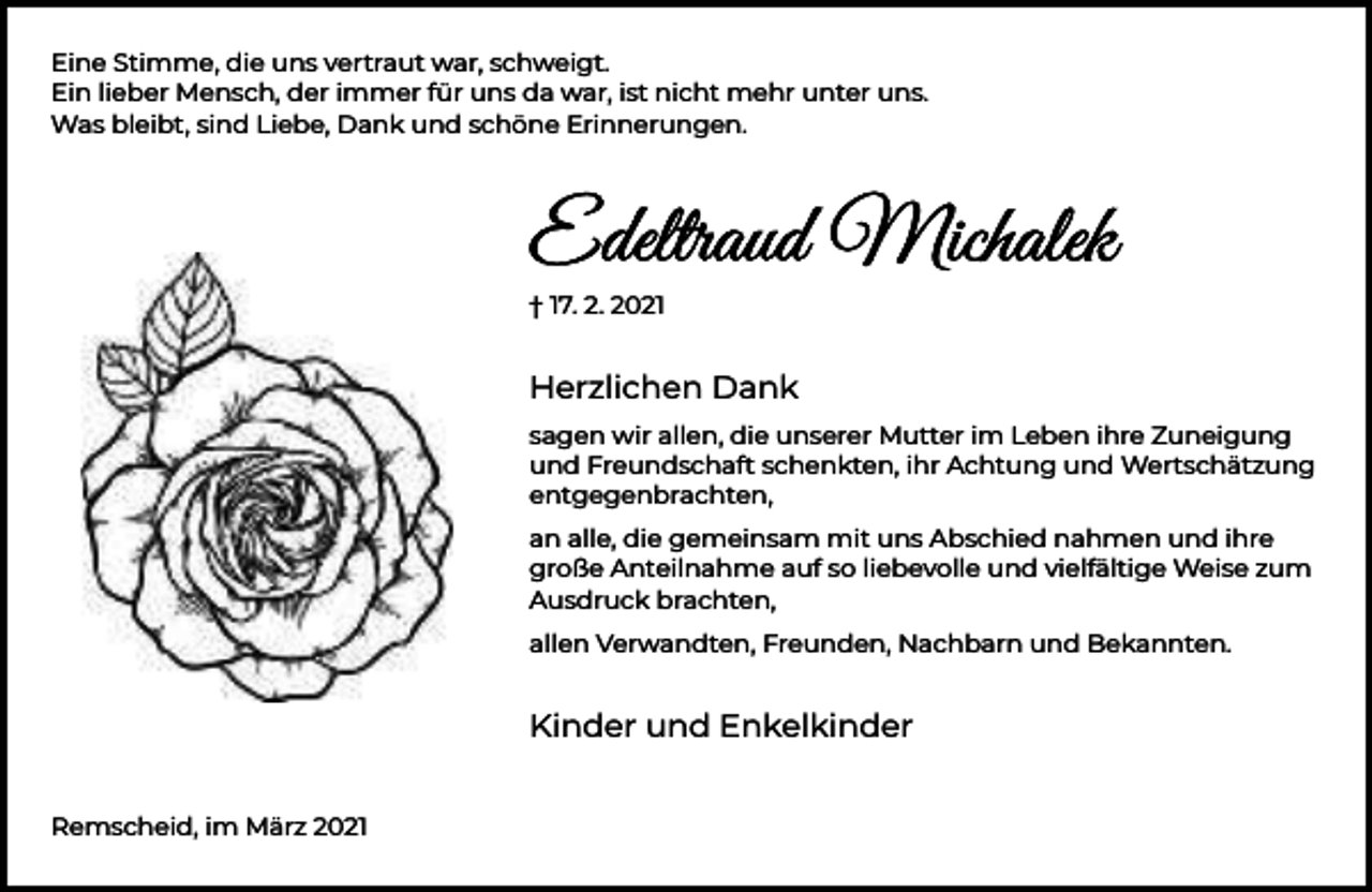 <p>Eine Stimme, die uns vertraut war, schweigt.<br />Ein lieber Mensch, der immer für uns da war, ist nicht mehr unter uns.<br />Was bleibt, sind Liebe, Dank und schöne Erinnerungen.</p><p>† 17. 2. 2021</p><p>Herzlichen Dank<br />sagen wir allen, die unserer Mutter im Leben ihre Zuneigung<br />und Freundschaft schenkten, ihr Achtung und Wertschätzung<br />entgegenbrachten,<br />an alle, die gemeinsam mit uns Abschied nahmen und ihre<br />große Anteilnahme auf so liebevolle und vielfältige Weise zum<br />Ausdruck brachten,<br />allen Verwandten, Freunden, Nachbarn und Bekannten.</p><p>Kinder und Enkelkinder<br />Remscheid, im März 2021</p>