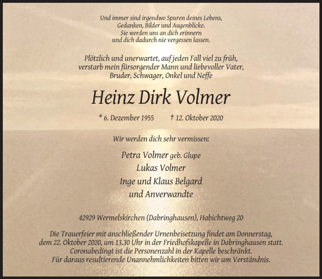 <p>Und immer sind irgendwo Spuren deines Lebens,<br />Gedanken, Bilder und Augenblicke.<br />Sie werden uns an dich erinnern<br />und dich dadurch nie vergessen lassen.</p><p>Plötzlich und unerwartet, auf jeden Fall viel zu früh,<br />verstarb mein fürsorgender Mann und liebevoller Vater,<br />Bruder, Schwager, Onkel und Neffe</p><p>Heinz Dirk Volmer<br />* 6. Dezember 1955</p><p>† 12. Oktober 2020</p><p>Wir werden dich sehr vermissen:</p><p>Petra Volmer geb. Glupe<br />Lukas Volmer<br />Inge und Klaus Belgard<br />und Anverwandte<br />42929 Wermelskirchen (Dabringhausen), Habichtweg 20<br />Die Trauerfeier mit anschließender Urnenbeisetzung findet am Donnerstag,<br />dem 22. Oktober 2020, um 13.30 Uhr in der Friedhofskapelle in Dabringhausen statt.<br />Coronabedingt ist die Personenzahl in der Kapelle beschränkt.<br />Für daraus resultierende Unannehmlichkeiten bitten wir um Verständnis.</p>