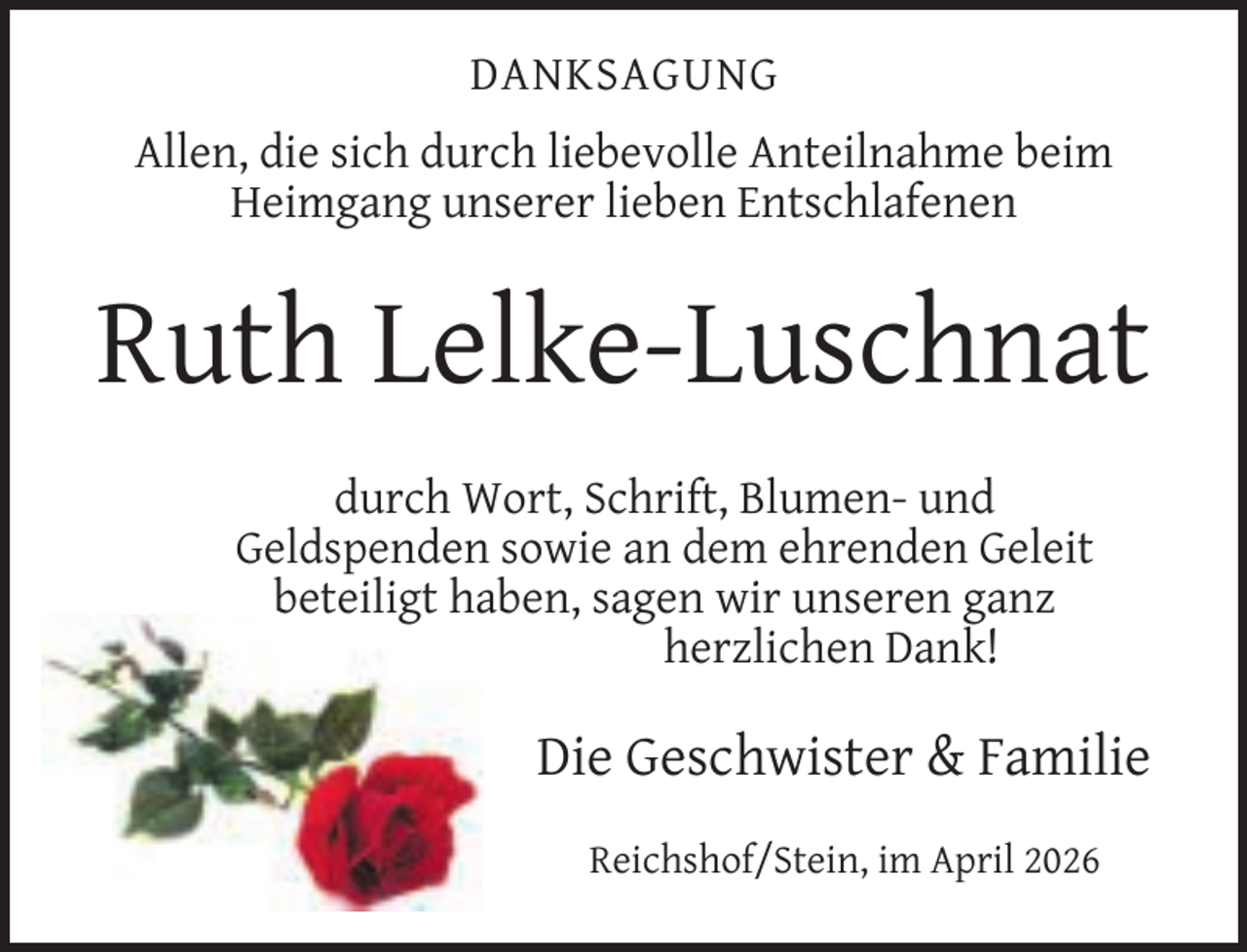 <p>DANKSAGUNG<br />Allen, die sich durch liebevolle Anteilnahme beim<br />Heimgang unserer lieben Entschlafenen</p><p>Ruth Lelke-Luschnat<br />durch Wort, Schrift, Blumen- und<br />Geldspenden sowie an dem ehrenden Geleit<br />beteiligt haben, sagen wir unseren ganz<br />herzlichen Dank!</p><p>Die Geschwister &amp; Familie<br />Reichshof/Stein, im April 2026</p>