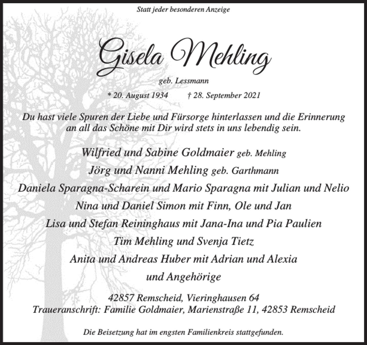 <p>Statt jeder besonderen Anzeige</p><p>Gisela Mehling<br />geb. Lessmann</p><p>* 20. August 1934</p><p>† 28. September 2021</p><p>Du hast viele Spuren der Liebe und Fürsorge hinterlassen und die Erinnerung<br />an all das Schöne mit Dir wird stets in uns lebendig sein.</p><p>Wilfried und Sabine Goldmaier geb. Mehling<br />Jörg und Nanni Mehling geb. Garthmann<br />Daniela Sparagna-Scharein und Mario Sparagna mit Julian und Nelio<br />Nina und Daniel Simon mit Finn, Ole und Jan<br />Lisa und Stefan Reininghaus mit Jana-Ina und Pia Paulien<br />Tim Mehling und Svenja Tietz<br />Anita und Andreas Huber mit Adrian und Alexia<br />und Angehörige<br />42857 Remscheid, Vieringhausen 64<br />Traueranschrift: Familie Goldmaier, Marienstraße 11, 42853 Remscheid<br />Die Beisetzung hat im engsten Familienkreis stattgefunden.</p>