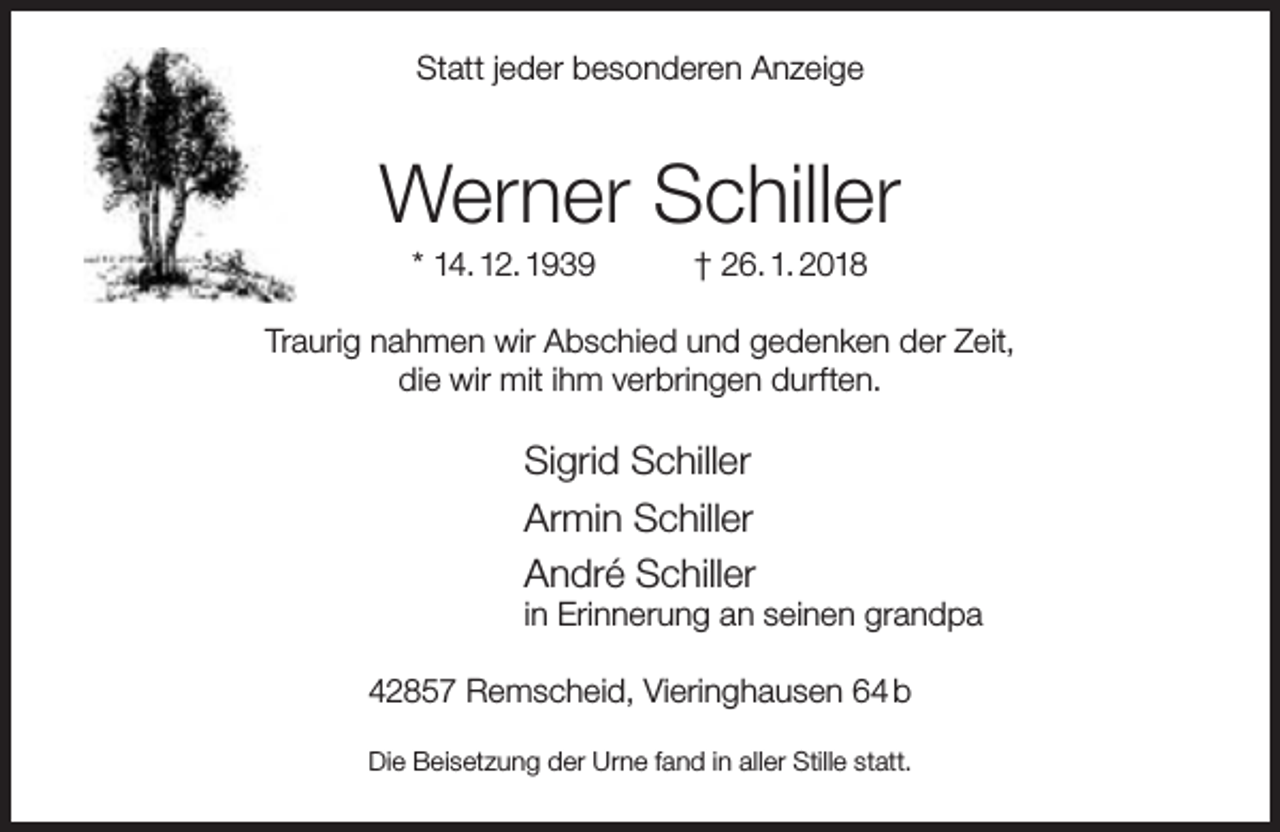 <p>Statt jeder besonderen Anzeige</p><p>Werner Schiller<br />* 14. 12. 1939</p><p>† 26. 1. 2018</p><p>Traurig nahmen wir Abschied und gedenken der Zeit,<br />die wir mit ihm verbringen durften.</p><p>Sigrid Schiller<br />Armin Schiller<br />André Schiller</p><p>in Erinnerung an seinen grandpa</p><p>42857 Remscheid, Vieringhausen 64 b<br />Die Beisetzung der Urne fand in aller Stille statt.</p>