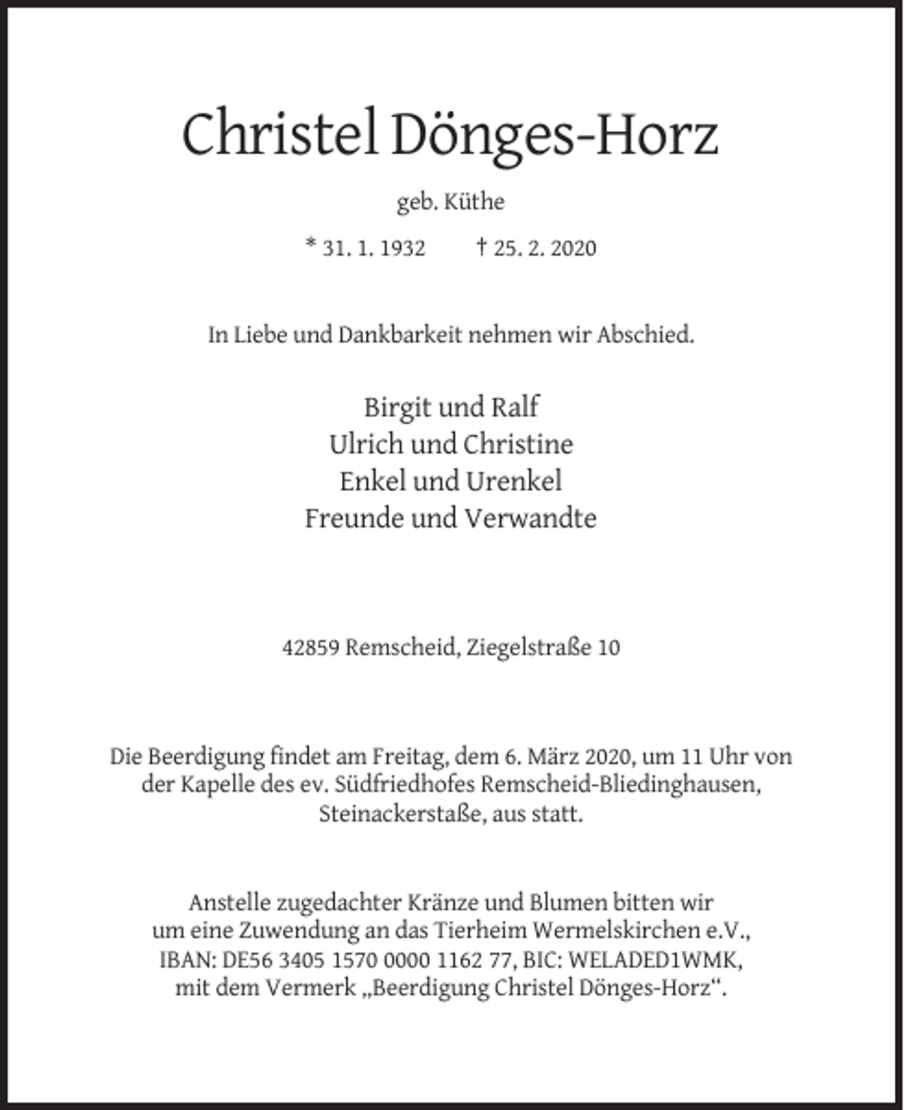 <p>Christel Dönges-Horz<br />geb. Küthe<br />* 31. 1. 1932</p><p>† 25. 2. 2020</p><p>In Liebe und Dankbarkeit nehmen wir Abschied.</p><p>Birgit und Ralf<br />Ulrich und Christine<br />Enkel und Urenkel<br />Freunde und Verwandte</p><p>42859 Remscheid, Ziegelstraße 10</p><p>Die Beerdigung findet am Freitag, dem 6. März 2020, um 11 Uhr von<br />der Kapelle des ev. Südfriedhofes Remscheid-Bliedinghausen,<br />Steinackerstaße, aus statt.</p><p>Anstelle zugedachter Kränze und Blumen bitten wir<br />um eine Zuwendung an das Tierheim Wermelskirchen e.V.,<br />IBAN: DE56 3405 157000 1162 77, BIC: WELADED1WMK,<br />mit dem Vermerk „Beerdigung Christel Dönges-Horz“.</p>