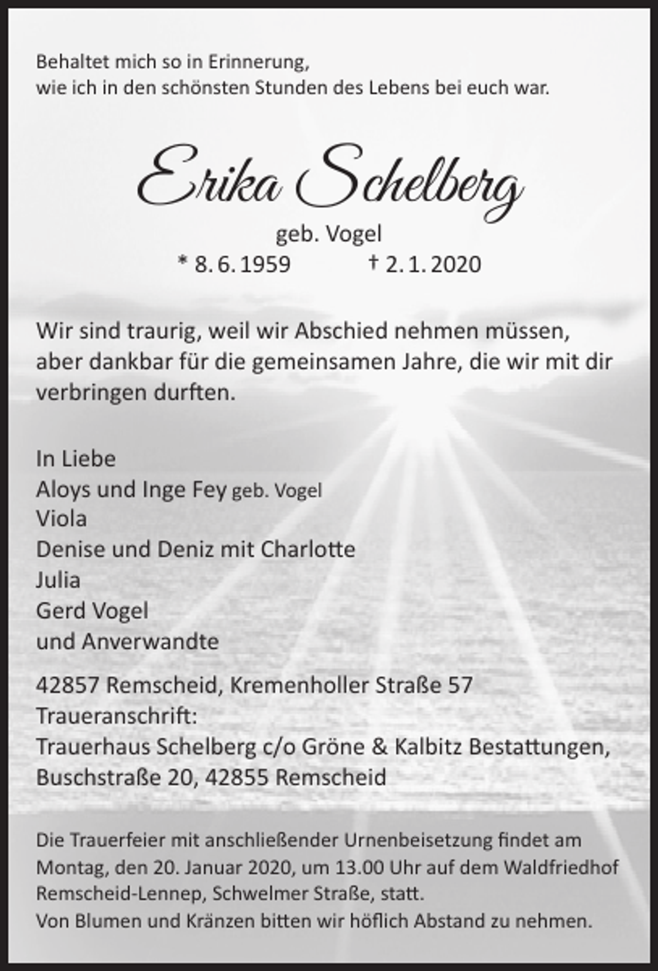 <p>Behaltet mich so in Erinnerung,<br />wie ich in den schönsten Stunden des Lebens bei euch war.</p><p>Erika Schelberg<br />geb. Vogel<br />* 8. 6. 1959<br />† 2. 1. 2020</p><p>Wir sind traurig, weil wir Abschied nehmen müssen,<br />aber dankbar für die gemeinsamen Jahre, die wir mit dir<br />verbringen durften.<br />In Liebe<br />Aloys und Inge Fey geb. Vogel<br />Viola<br />Denise und Deniz mit Charlotte<br />Julia<br />Gerd Vogel<br />und Anverwandte<br />42857 Remscheid, Kremenholler Straße 57<br />Traueranschrift:<br />Trauerhaus Schelberg c/o Gröne &amp; Kalbitz Bestattungen,<br />Buschstraße 20, 42855 Remscheid<br />Die Trauerfeier mit anschließender Urnenbeisetzung ﬁndet am<br />Montag, den 20. Januar 2020, um 13.00 Uhr auf dem Waldfriedhof<br />Remscheid-Lennep, Schwelmer Straße, statt.<br />Von Blumen und Kränzen bitten wir höﬂich Abstand zu nehmen.</p>