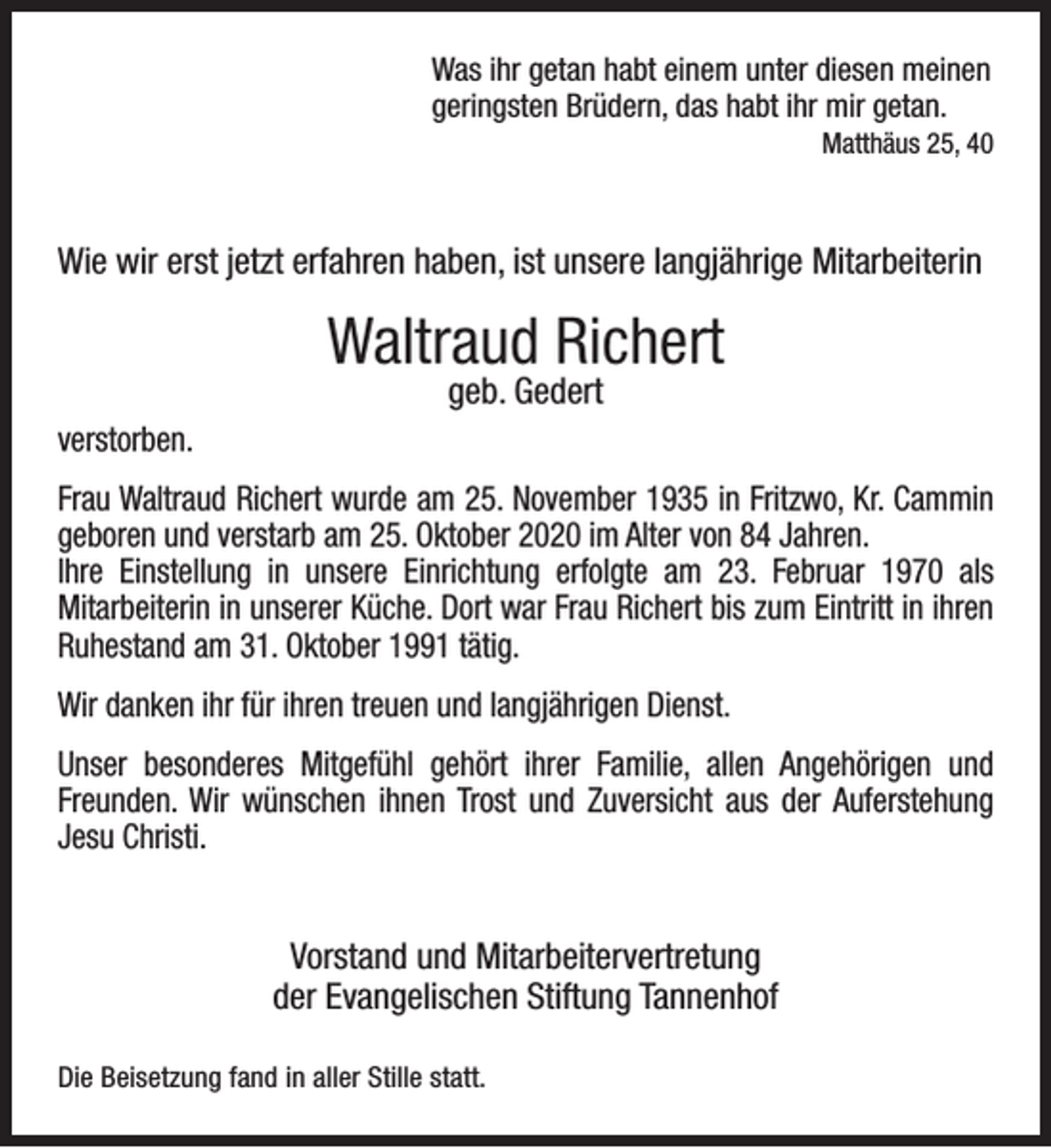 <p>Was ihr getan habt einem unter diesen meinen<br />geringsten Brüdern, das habt ihr mir getan.</p><p>Matthäus 25, 40</p><p>Wie wir erst jetzt erfahren haben, ist unsere langjährige Mitarbeiterin</p><p>Waltraud Richert<br />geb. Gedert</p><p>verstorben.<br />Frau Waltraud Richert wurde am 25. November 1935 in Fritzwo, Kr. Cammin<br />geboren und verstarb am 25. Oktober 2020 im Alter von 84 Jahren.<br />Ihre Einstellung in unsere Einrichtung erfolgte am 23. Februar 1970 als<br />Mitarbeiterin in unserer Küche. Dort war Frau Richert bis zum Eintritt in ihren<br />Ruhestand am 31. Oktober 1991 tätig.<br />Wir danken ihr für ihren treuen und langjährigen Dienst.<br />Unser besonderes Mitgefühl gehört ihrer Familie, allen Angehörigen und<br />Freunden. Wir wünschen ihnen Trost und Zuversicht aus der Auferstehung<br />Jesu Christi.</p><p>Vorstand und Mitarbeitervertretung<br />der Evangelischen Stiftung Tannenhof<br />Die Beisetzung fand in aller Stille statt.</p>