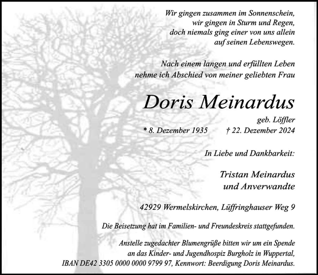 <p>Wir gingen zusammen im Sonnenschein,<br />wir gingen in Sturm und Regen,<br />doch niemals ging einer von uns allein<br />auf seinen Lebenswegen.</p><p>Nach einem langen und erfüllten Leben<br />nehme ich Abschied von meiner geliebten Frau</p><p>Doris Meinardus<br />* 8. Dezember 1935</p><p>geb. Löffler<br />† 22. Dezember 2024</p><p>In Liebe und Dankbarkeit:</p><p>Tristan Meinardus<br />und Anverwandte<br />42929 Wermelskirchen, Lüffringhauser Weg 9<br />Die Beisetzung hat im Familien- und Freundeskreis stattgefunden.<br />Anstelle zugedachter Blumengrüße bitten wir um ein Spende<br />an das Kinder- und Jugendhospiz Burgholz in Wuppertal,<br />IBAN DE42 3305 9797, Kennwort: Beerdigung Doris Meinardus.</p>