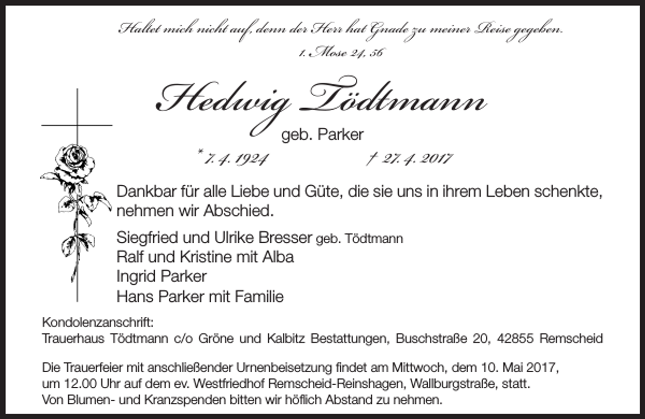 <p>Haltet mich nicht auf, denn der Herr hat Gnade zu meiner Reise gegeben.<br />1. Mose 24, 56</p><p>Hedwig Tödtmann<br />* 7. 4. 1924</p><p>geb. Parker</p><p>† 27. 4. 2017</p><p>Dankbar für alle Liebe und Güte, die sie uns in ihrem Leben schenkte,<br />nehmen wir Abschied.<br />Siegfried und Ulrike Bresser geb. Tödtmann<br />Ralf und Kristine mit Alba<br />Ingrid Parker<br />Hans Parker mit Familie<br />Kondolenzanschrift:<br />Trauerhaus Tödtmann c/o Gröne und Kalbitz Bestattungen, Buschstraße 20, 42855 Remscheid<br />Die Trauerfeier mit anschließender Urnenbeisetzung findet am Mittwoch, dem 10. Mai 2017,<br />um 12.00 Uhr auf dem ev. Westfriedhof Remscheid-Reinshagen, Wallburgstraße, statt.<br />Von Blumen- und Kranzspenden bitten wir höflich Abstand zu nehmen.</p>