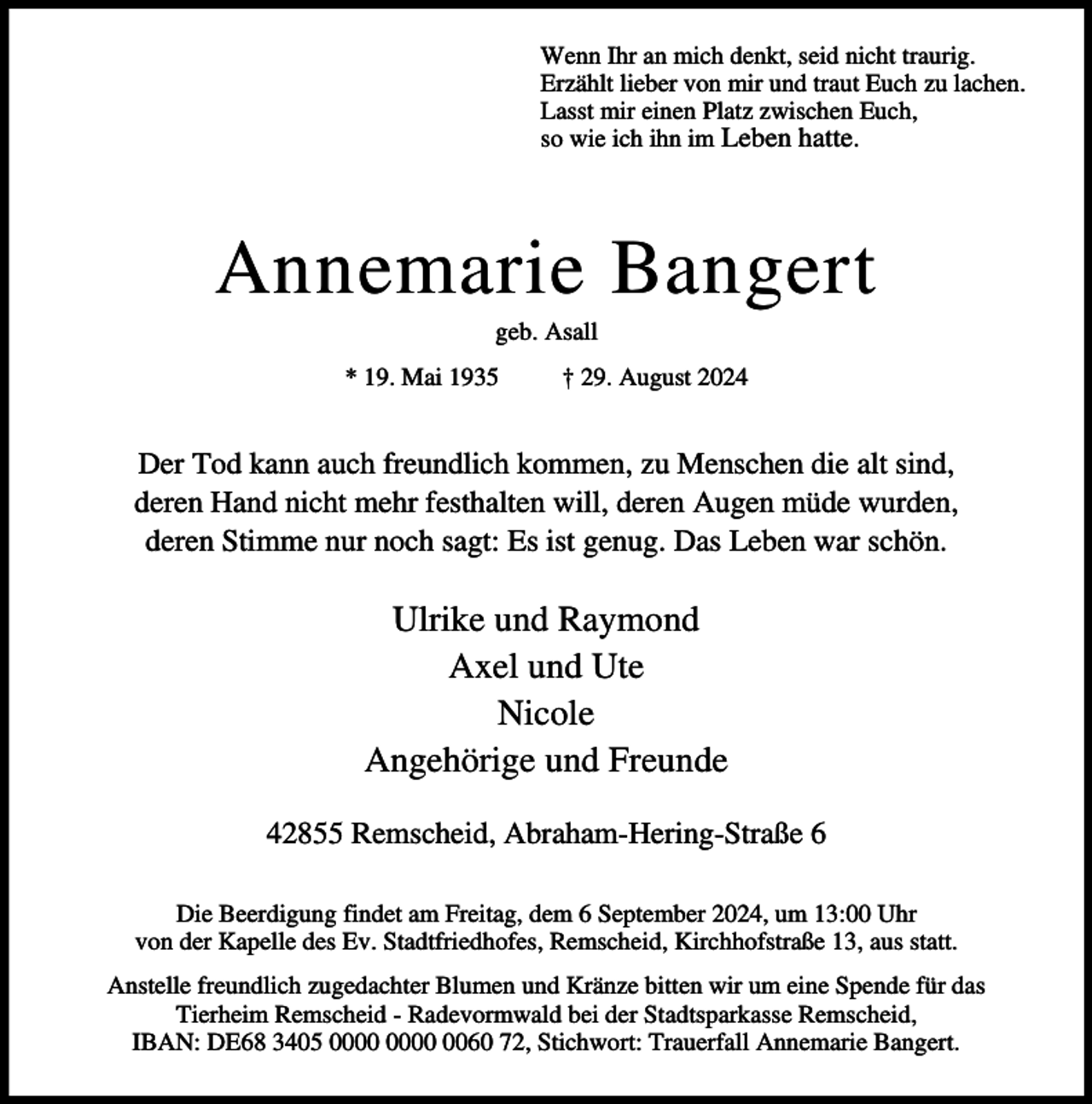 <p>Wenn Ihr an mich denkt, seid nicht traurig.<br />Erzählt lieber von mir und traut Euch zu lachen.<br />Lasst mir einen Platz zwischen Euch,<br />so wie ich ihn im Leben hatte.</p><p>Annemarie Bangert<br />geb. Asall</p><p>* 19. Mai 1935</p><p>† 29. August 2024</p><p>Der Tod kann auch freundlich kommen, zu Menschen die alt sind,<br />deren Hand nicht mehr festhalten will, deren Augen müde wurden,<br />deren Stimme nur noch sagt: Es ist genug. Das Leben war schön.</p><p>Ulrike und Raymond<br />Axel und Ute<br />Nicole<br />Angehörige und Freunde<br />42855 Remscheid, Abraham-Hering-Straße 6<br />Die Beerdigung findet am Freitag, dem 6 September 2024, um 13:00 Uhr<br />von der Kapelle des Ev. Stadtfriedhofes, Remscheid, Kirchhofstraße 13, aus statt.<br />Anstelle freundlich zugedachter Blumen und Kränze bitten wir um eine Spende für das<br />Tierheim Remscheid - Radevormwald bei der Stadtsparkasse Remscheid,<br />IBAN: DE68 3405 0060 72, Stichwort: Trauerfall Annemarie Bangert.</p>