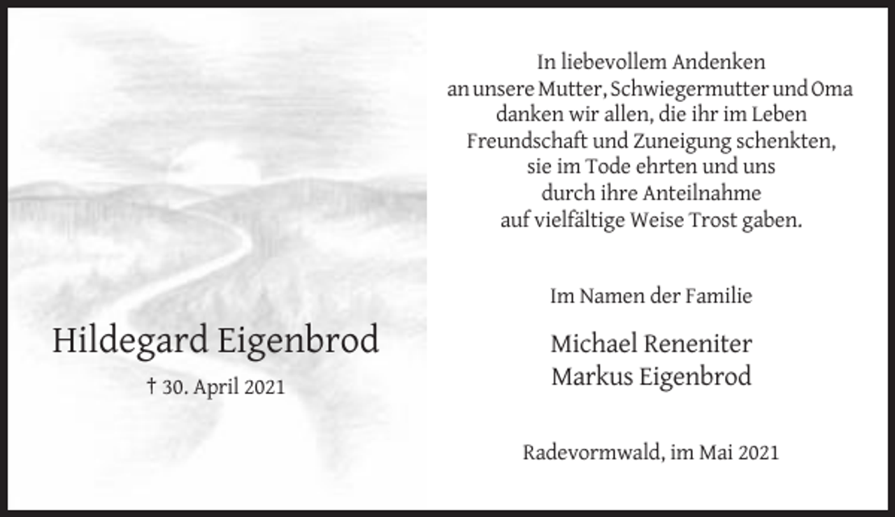 <p>In liebevollem Andenken<br />an unsere Mutter, Schwiegermutter und Oma<br />danken wir allen, die ihr im Leben<br />Freundschaft und Zuneigung schenkten,<br />sie im Tode ehrten und uns<br />durch ihre Anteilnahme<br />auf vielfältige Weise Trost gaben.</p><p>Im Namen der Familie</p><p>Hildegard Eigenbrod</p><p>Michael Reneniter<br />Markus Eigenbrod</p><p>† 30. April 2021<br />Radevormwald, im Mai 2021</p>