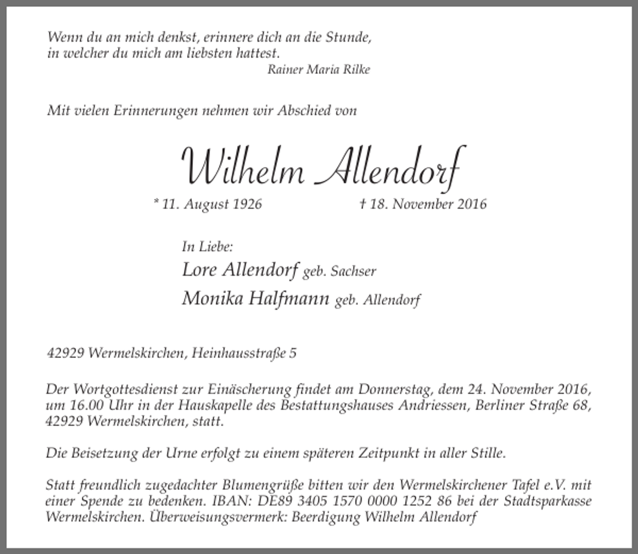 <p>Wenn du an mich denkst, erinnere dich an die Stunde,<br />in welcher du mich am liebsten hattest.<br />Rainer Maria Rilke</p><p>Mit vielen Erinnerungen nehmen wir Abschied von</p><p>Wilhelm Allendorf</p><p>* 11. August 1926</p><p>† 18. November 2016</p><p>In Liebe:</p><p>Lore Allendorf geb. Sachser<br />Monika Halfmann geb. Allendorf<br />42929 Wermelskirchen, Heinhausstraße 5<br />Der Wortgottesdienst zur Einäscherung findet am Donnerstag, dem 24. November 2016,<br />um 16.00 Uhr in der Hauskapelle des Bestattungshauses Andriessen, Berliner Straße 68,<br />42929 Wermelskirchen, statt.<br />Die Beisetzung der Urne erfolgt zu einem späteren Zeitpunkt in aller Stille.<br />Statt freundlich zugedachter Blumengrüße bitten wir den Wermelskirchener Tafel e.V. mit<br />einer Spende zu bedenken. IBAN: DE89 3405 157000 1252 86 bei der Stadtsparkasse<br />Wermelskirchen. Überweisungsvermerk: Beerdigung Wilhelm Allendorf</p>