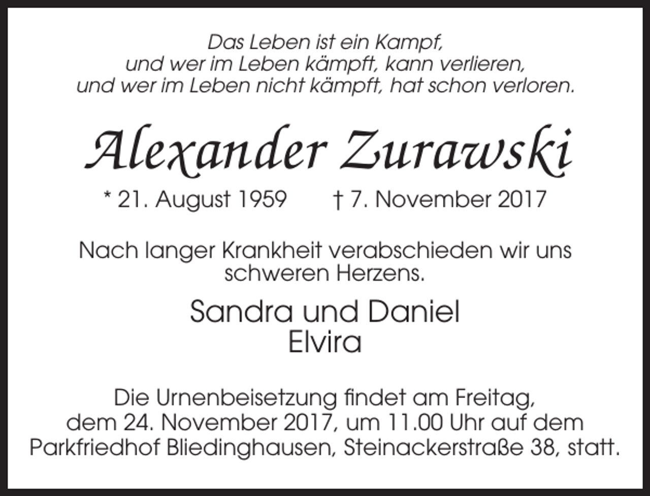 <p>Das Leben ist ein Kampf,<br />und wer im Leben kämpft, kann verlieren,<br />und wer im Leben nicht kämpft, hat schon verloren.</p><p>Alexander Zurawski<br />* 21. August 1959</p><p>† 7. November 2017</p><p>Nach langer Krankheit verabschieden wir uns<br />schweren Herzens.</p><p>Sandra und Daniel<br />Elvira<br />Die Urnenbeisetzung findet am Freitag,<br />dem 24. November 2017, um 11.00 Uhr auf dem<br />Parkfriedhof Bliedinghausen, Steinackerstraße 38, statt.</p>