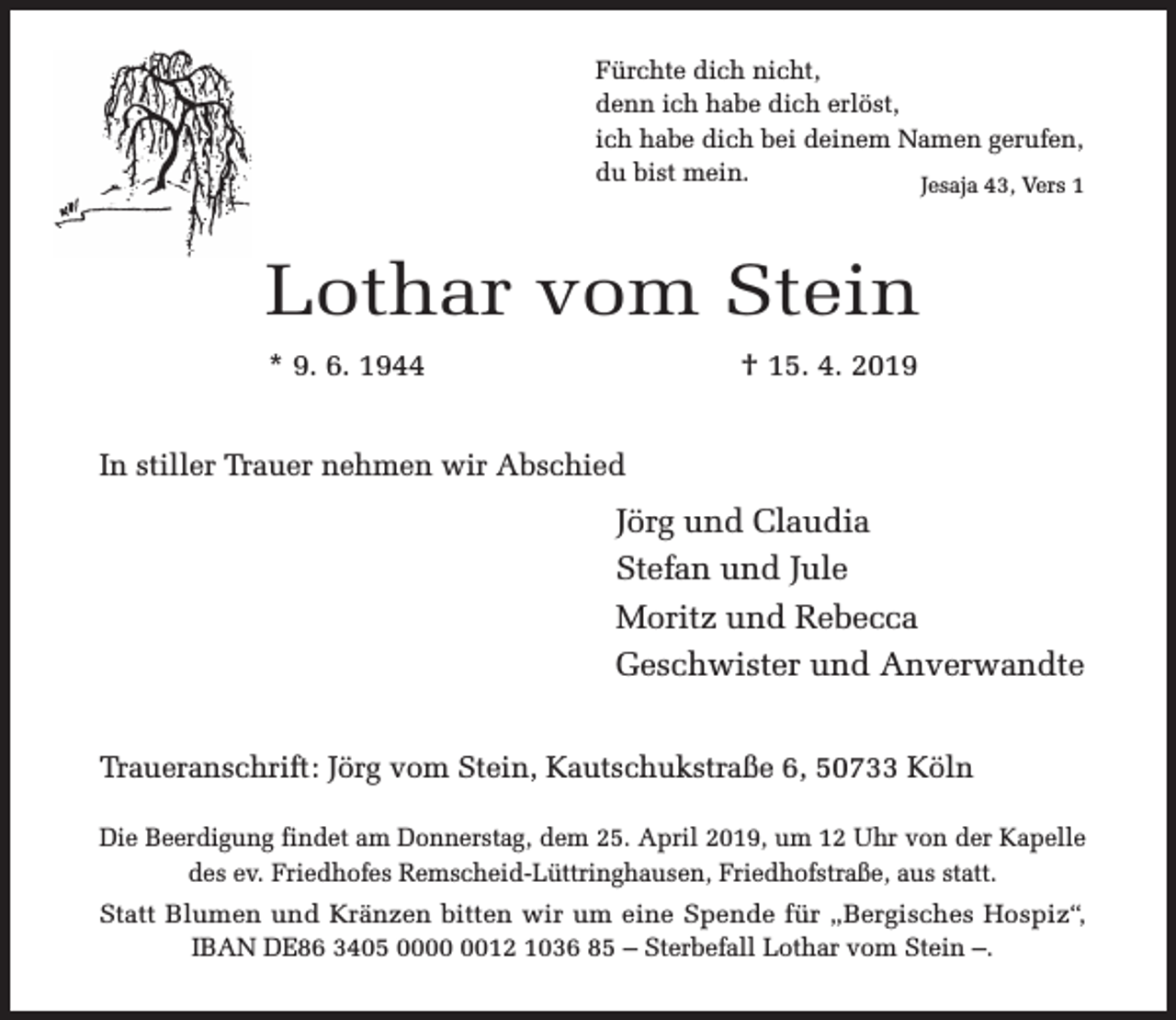 <p>Fürchte dich nicht,<br />denn ich habe dich erlöst,<br />ich habe dich bei deinem Namen gerufen,<br />du bist mein.<br />Jesaja 43, Vers 1</p><p>Lothar vom Stein<br />* 9. 6. 1944</p><p>† 15. 4. 2019</p><p>In stiller Trauer nehmen wir Abschied</p><p>Jörg und Claudia<br />Stefan und Jule<br />Moritz und Rebecca<br />Geschwister und Anverwandte<br />Traueranschrift: Jörg vom Stein, Kautschukstraße 6, 50733 Köln<br />Die Beerdigung findet am Donnerstag, dem 25. April 2019, um 12 Uhr von der Kapelle<br />des ev. Friedhofes Remscheid-Lüttringhausen, Friedhofstraße, aus statt.<br />Statt Blumen und Kränzen bitten wir um eine Spende für „Bergisches Hospiz“,<br />IBAN DE86 3405 0012 1036 85 – Sterbefall Lothar vom Stein –.</p>