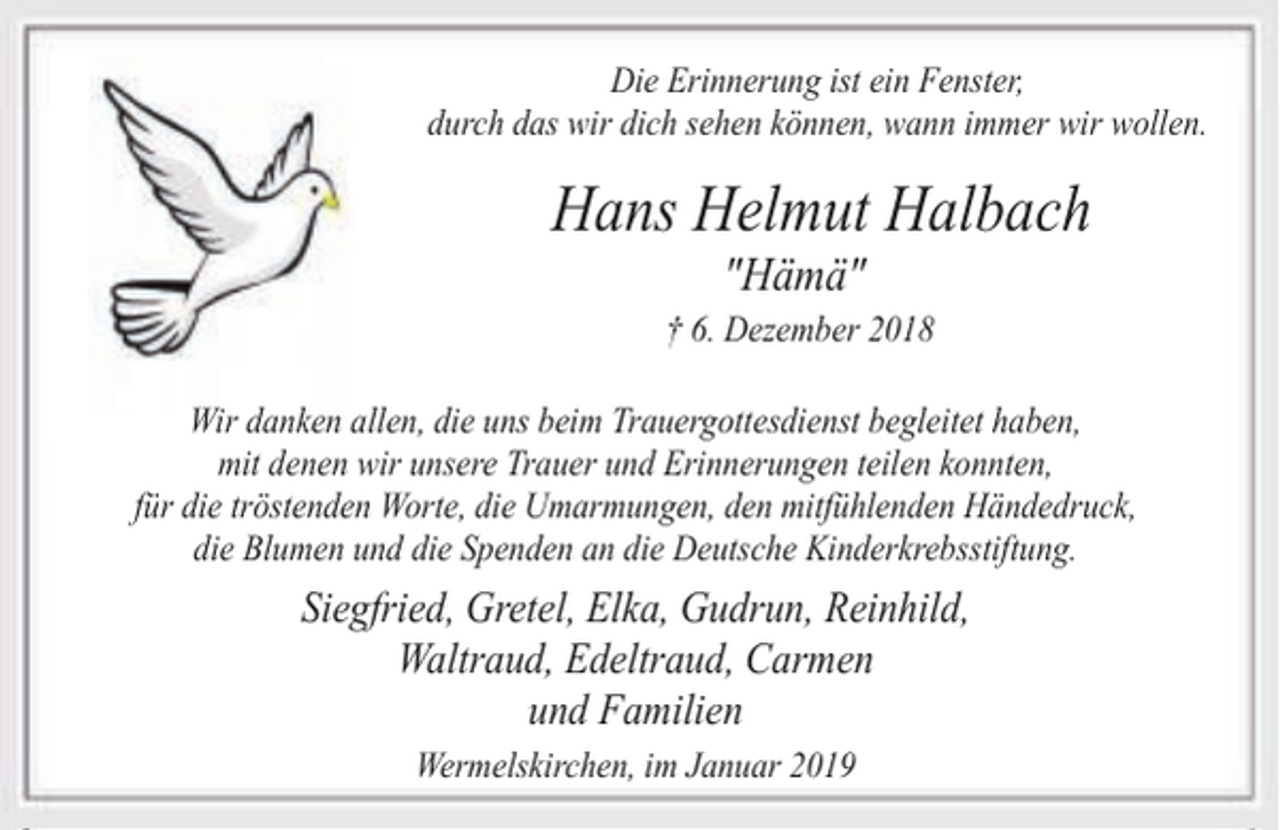 <p>Die Erinnerung ist ein Fenster,<br />durch das wir dich sehen können, wann immer wir wollen.</p><p>Hans Helmut Halbach<br />"Hämä"</p><p>† 6. Dezember 2018<br />Wir danken allen, die uns beim Trauergottesdienst begleitet haben,<br />mit denen wir unsere Trauer und Erinnerungen teilen konnten,<br />für die tröstenden Worte, die Umarmungen, den mitfühlenden Händedruck,<br />die Blumen und die Spenden an die Deutsche Kinderkrebsstiftung.</p><p>Siegfried, Gretel, Elka, Gudrun, Reinhild,<br />Waltraud, Edeltraud, Carmen<br />und Familien<br />Wermelskirchen, im Januar 2019</p>