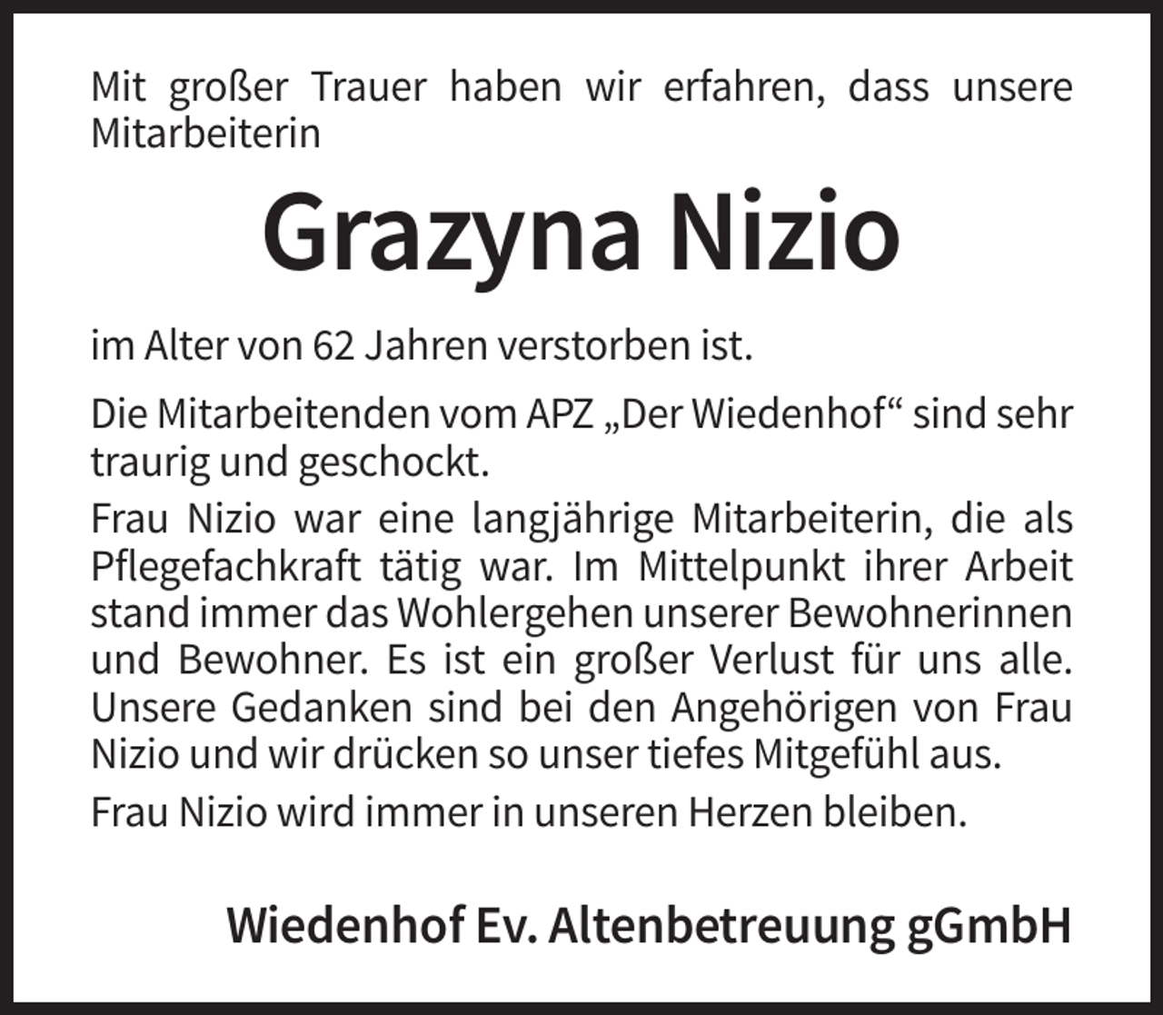 <p>Mit großer Trauer haben wir erfahren, dass unsere<br />Mitarbeiterin</p><p>Grazyna Nizio<br />im Alter von 62 Jahren verstorben ist.<br />Die Mitarbeitenden vom APZ „Der Wiedenhof“ sind sehr<br />traurig und geschockt.<br />Frau Nizio war eine langjährige Mitarbeiterin, die als<br />Pflegefachkraft tätig war. Im Mittelpunkt ihrer Arbeit<br />stand immer das Wohlergehen unserer Bewohnerinnen<br />und Bewohner. Es ist ein großer Verlust für uns alle.<br />Unsere Gedanken sind bei den Angehörigen von Frau<br />Nizio und wir drücken so unser tiefes Mitgefühl aus.<br />Frau Nizio wird immer in unseren Herzen bleiben.</p><p>Wiedenhof Ev. Altenbetreuung gGmbH</p>