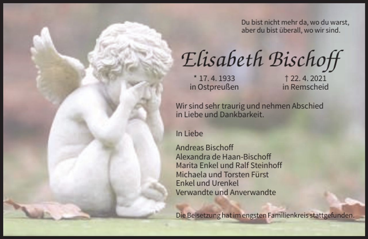 <p>Du bist nicht mehr da, wo du warst,<br />aber du bist überall, wo wir sind.</p><p>Elisabeth Bischoff<br />* 17. 4. 1933<br />in Ostpreußen</p><p>† 22. 4. 2021<br />in Remscheid</p><p>Wir sind sehr traurig und nehmen Abschied<br />in Liebe und Dankbarkeit.<br />In Liebe<br />Andreas Bischoff<br />Alexandra de Haan-Bischoff<br />Marita Enkel und Ralf Steinhoff<br />Michaela und Torsten Fürst<br />Enkel und Urenkel<br />Verwandte und Anverwandte<br />Die Beisetzung hat im engsten Familienkreis stattgefunden.</p>