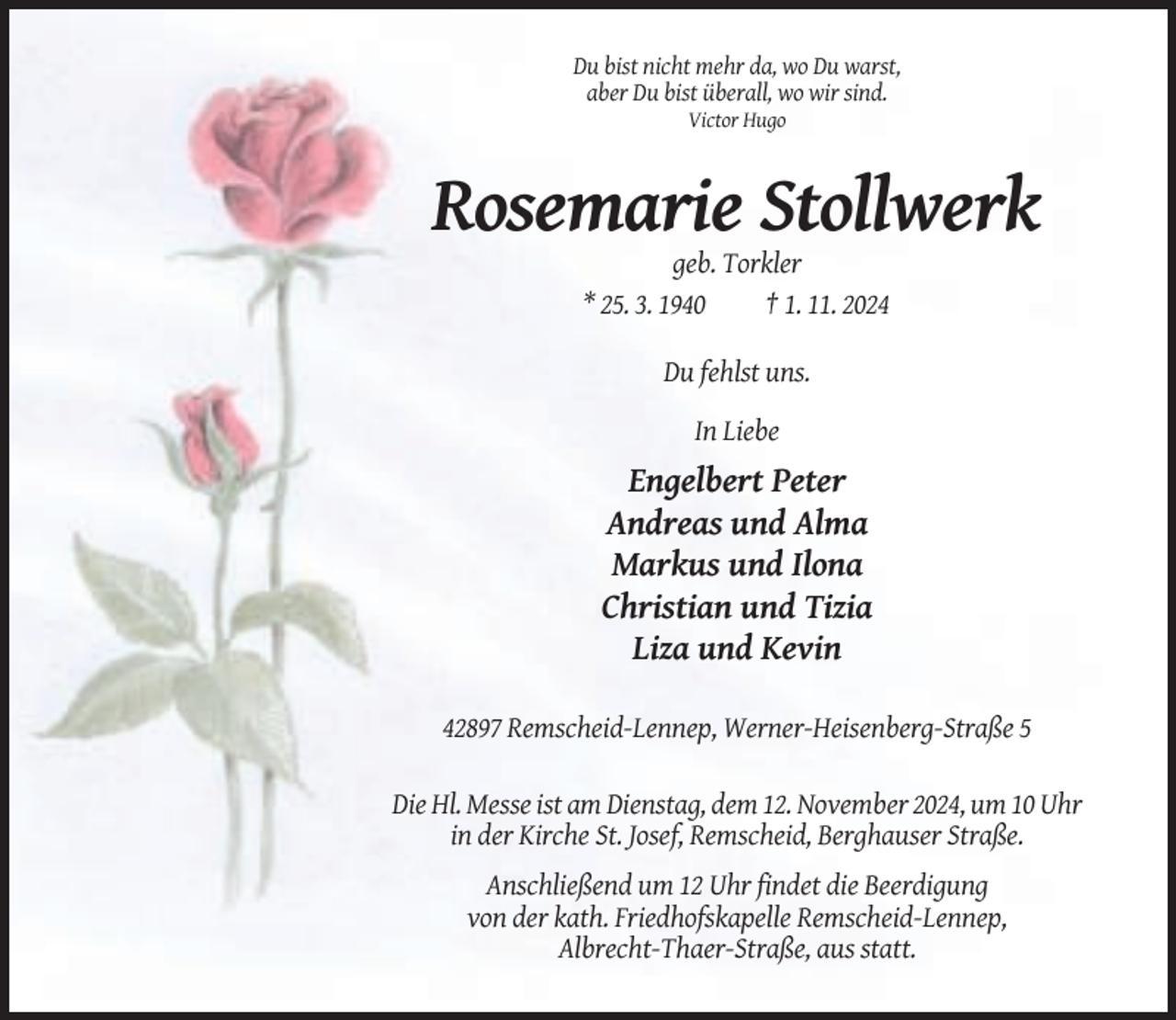 <p>Du bist nicht mehr da, wo Du warst,<br />aber Du bist überall, wo wir sind.<br />Victor Hugo</p><p>Rosemarie Stollwerk<br />geb. Torkler<br />* 25. 3. 1940<br />† 1. 11. 2024<br />Du fehlst uns.<br />In Liebe</p><p>Engelbert Peter<br />Andreas und Alma<br />Markus und Ilona<br />Christian und Tizia<br />Liza und Kevin<br />42897 Remscheid-Lennep, Werner-Heisenberg-Straße 5<br />Die Hl. Messe ist am Dienstag, dem 12. November 2024, um 10 Uhr<br />in der Kirche St. Josef, Remscheid, Berghauser Straße.<br />Anschließend um 12 Uhr findet die Beerdigung<br />von der kath. Friedhofskapelle Remscheid-Lennep,<br />Albrecht-Thaer-Straße, aus statt.</p>