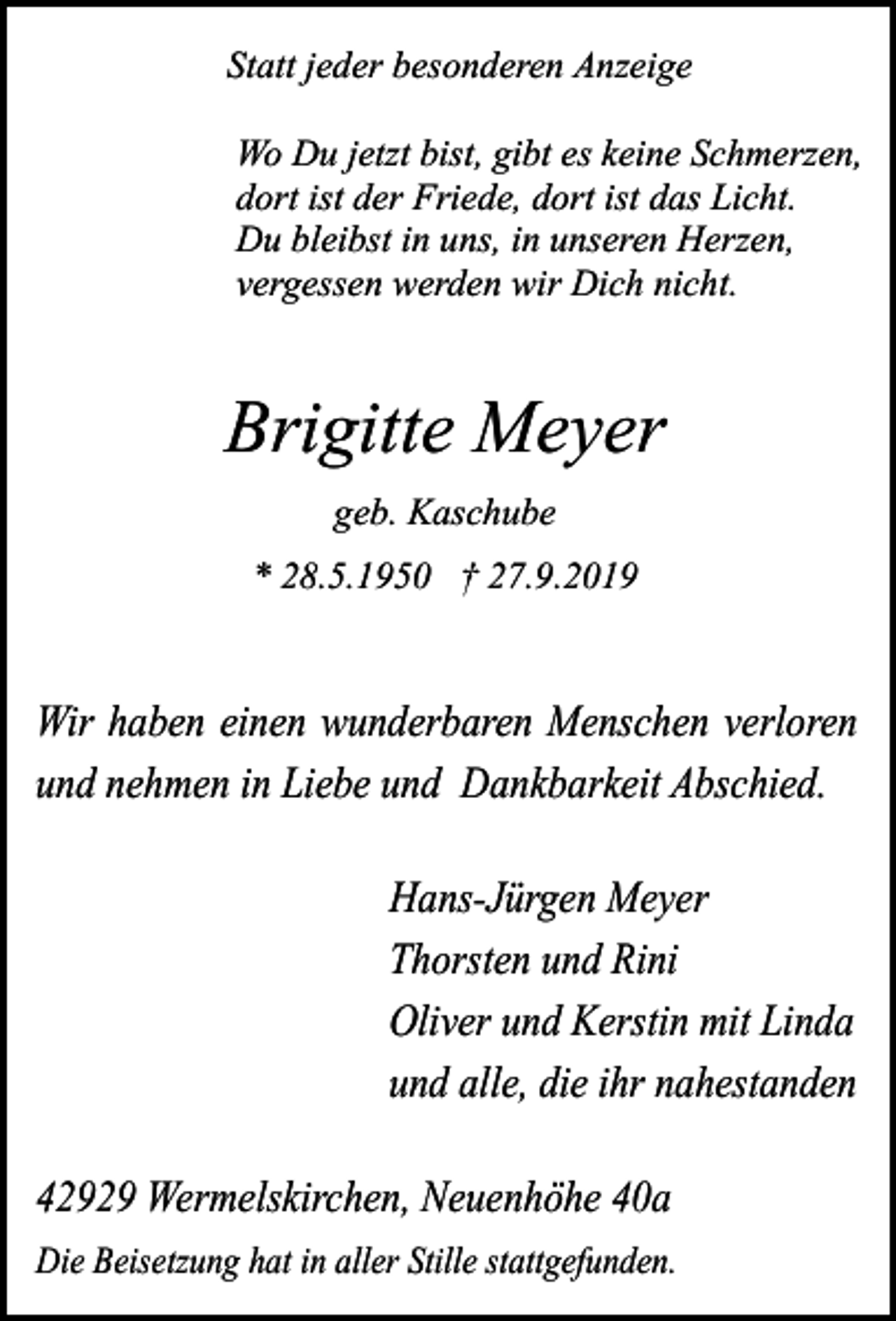 <p>Statt jeder besonderen Anzeige<br />Wo Du jetzt bist, gibt es keine Schmerzen,<br />dort ist der Friede, dort ist das Licht.<br />Du bleibst in uns, in unseren Herzen,<br />vergessen werden wir Dich nicht.</p><p>Brigitte Meyer<br />geb. Kaschube<br />* 28.5.1950 † 27.9.2019</p><p>Wir haben einen wunderbaren Menschen verloren<br />und nehmen in Liebe und Dankbarkeit Abschied.<br />Hans-Jürgen Meyer<br />Thorsten und Rini<br />Oliver und Kerstin mit Linda<br />und alle, die ihr nahestanden<br />42929 Wermelskirchen, Neuenhöhe 40a<br />Die Beisetzung hat in aller Stille stattgefunden.</p>