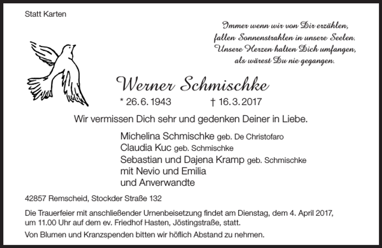 <p>Statt Karten</p><p>Immer wenn wir von Dir erzählen,<br />fallen Sonnenstrahlen in unsere Seelen.<br />Unsere Herzen halten Dich umfangen,<br />als wärest Du nie gegangen.</p><p>Werner Schmischke<br />* 26. 6. 1943</p><p>† 16. 3. 2017</p><p>Wir vermissen Dich sehr und gedenken Deiner in Liebe.<br />Michelina Schmischke geb. De Christofaro<br />Claudia Kuc geb. Schmischke<br />Sebastian und Dajena Kramp geb. Schmischke<br />mit Nevio und Emilia<br />und Anverwandte<br />42857 Remscheid, Stockder Straße 132<br />Die Trauerfeier mit anschließender Urnenbeisetzung findet am Dienstag, dem 4. April 2017,<br />um 11.00 Uhr auf dem ev. Friedhof Hasten, Jöstingstraße, statt.<br />Von Blumen und Kranzspenden bitten wir höflich Abstand zu nehmen.</p>
