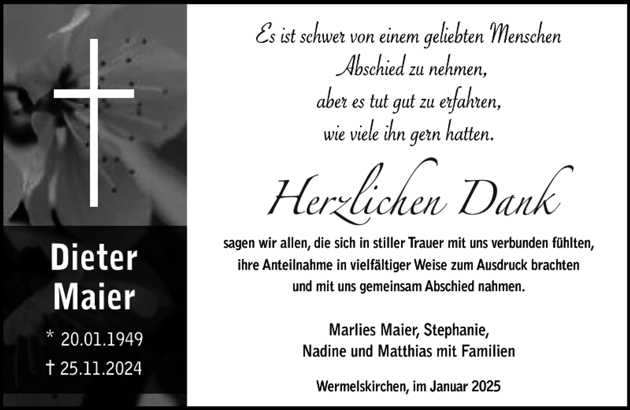 <p>Herzlichen Dank</p><p>Dieter<br />Maier<br />* 20.01.1949<br />✝ 25.11.2024</p><p>sagen wir allen, die sich in stiller Trauer mit uns verbunden fühlten,<br />ihre Anteilnahme in vielfältiger Weise zum Ausdruck brachten<br />und mit uns gemeinsam Abschied nahmen.</p><p>Marlies Maier, Stephanie,<br />Nadine und Matthias mit Familien<br />Wermelskirchen, im Januar 2025</p>
