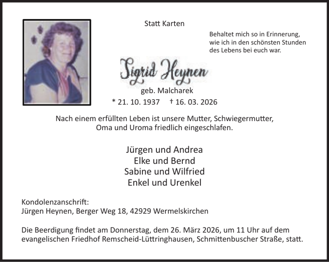 <p>Sta Karten<br />Behaltet mich so in Erinnerung,<br />wie ich in den schönsten Stunden<br />des Lebens bei euch war.</p><p>SSiigr<br />grid<br />id Heyne<br />eyne<br />ey<br />nen<br />n<br />geb. Malcharek<br />* 21. 10. 1937 † 16. 03. 2026<br />Nach einem erfüllten Leben ist unsere Mu er, Schwiegermu er,<br />Oma und Uroma friedlich eingeschlafen.</p><p>Jürgen und Andrea<br />Elke und Bernd<br />Sabine und Wilfried<br />Enkel und Urenkel<br />Kondolenzanschri :<br />Jürgen Heynen, Berger Weg 18, 42929 Wermelskirchen<br />Die Beerdigung ﬁndet am Donnerstag, dem 26. März 2026, um 11 Uhr auf dem<br />evangelischen Friedhof Remscheid-Lü ringhausen, Schmi enbuscher Straße, sta .</p>