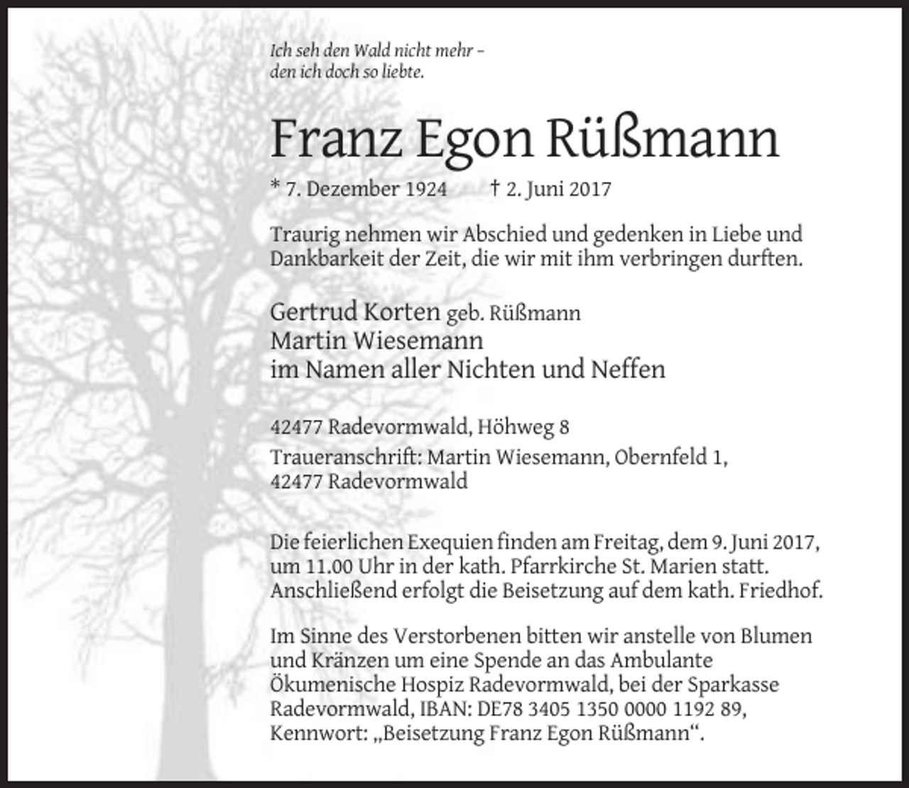 <p>Ich seh den Wald nicht mehr –<br />den ich doch so liebte.</p><p>Franz Egon Rüßmann<br />* 7. Dezember 1924</p><p>† 2. Juni 2017</p><p>Traurig nehmen wir Abschied und gedenken in Liebe und<br />Dankbarkeit der Zeit, die wir mit ihm verbringen durften.</p><p>Gertrud Korten geb. Rüßmann<br />Martin Wiesemann<br />im Namen aller Nichten und Neffen<br />42477 Radevormwald, Höhweg 8<br />Traueranschrift: Martin Wiesemann, Obernfeld 1,<br />42477 Radevormwald<br />Die feierlichen Exequien finden am Freitag, dem 9. Juni 2017,<br />um 11.00 Uhr in der kath. Pfarrkirche St. Marien statt.<br />Anschließend erfolgt die Beisetzung auf dem kath. Friedhof.<br />Im Sinne des Verstorbenen bitten wir anstelle von Blumen<br />und Kränzen um eine Spende an das Ambulante<br />Ökumenische Hospiz Radevormwald, bei der Sparkasse<br />Radevormwald, IBAN: DE78 3405 135000 1192 89,<br />Kennwort: „Beisetzung Franz Egon Rüßmann“.</p>