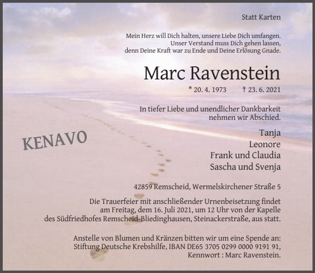 <p>Statt Karten<br />Mein Herz will Dich halten, unsere Liebe Dich umfangen.<br />Unser Verstand muss Dich gehen lassen,<br />denn Deine Kraft war zu Ende und Deine Erlösung Gnade.</p><p>Marc Ravenstein<br />* 20. 4. 1973</p><p>† 23. 6. 2021</p><p>In tiefer Liebe und unendlicher Dankbarkeit<br />nehmen wir Abschied.</p><p>KENAVO</p><p>Tanja<br />Leonore<br />Frank und Claudia<br />Sascha und Svenja<br />42859 Remscheid, Wermelskirchener Straße 5</p><p>Die Trauerfeier mit anschließender Urnenbeisetzung findet<br />am Freitag, dem 16. Juli 2021, um 12 Uhr von der Kapelle<br />des Südfriedhofes Remscheid-Bliedinghausen, Steinackerstraße, aus statt.<br />Anstelle von Blumen und Kränzen bitten wir um eine Spende an:<br />Stiftung Deutsche Krebshilfe, IBAN DE65 3705 0299 0000 91,<br />Kennwort : Marc Ravenstein.</p>
