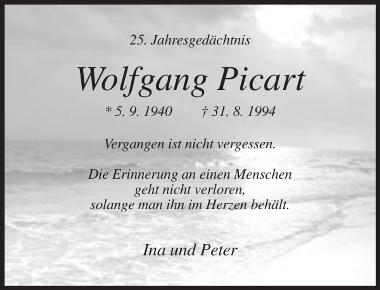 <p>25. Jahresgedächtnis</p><p>Wolfgang Picart<br />* 5. 9. 1940</p><p>† 31. 8. 1994</p><p>Vergangen ist nicht vergessen.<br />Die Erinnerung an einen Menschen<br />geht nicht verloren,<br />solange man ihn im Herzen behält.</p><p>Ina und Peter</p>