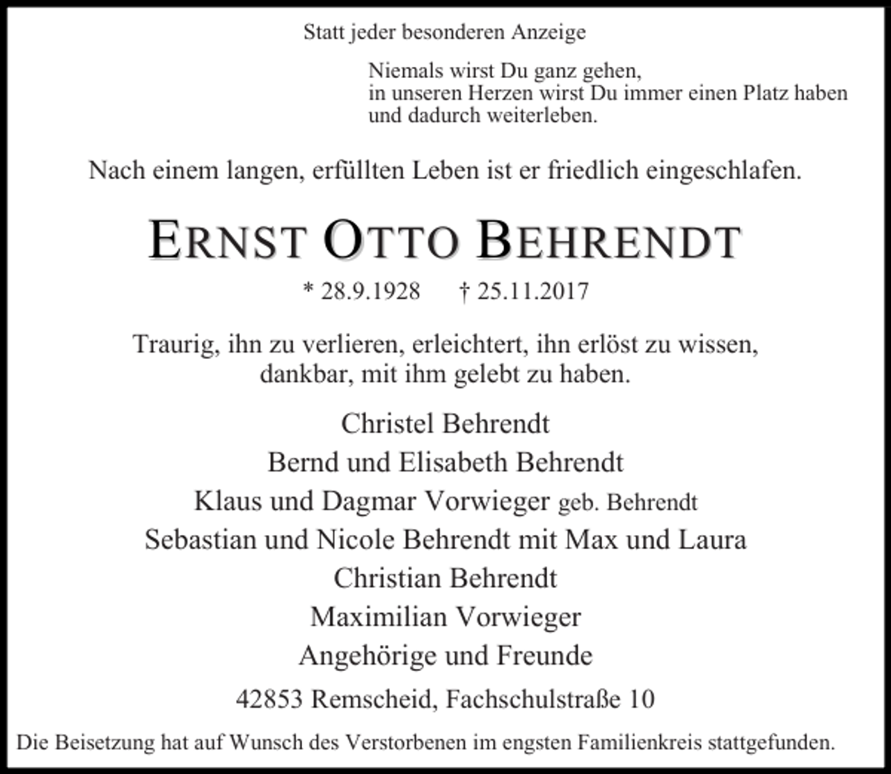 <p>Statt jeder besonderen Anzeige<br />Niemals wirst Du ganz gehen,<br />in unseren Herzen wirst Du immer einen Platz haben<br />und dadurch weiterleben.</p><p>Nach einem langen, erfüllten Leben ist er friedlich eingeschlafen.</p><p>ERNST OTTO BEHRENDT<br />* 28.9.1928</p><p>† 25.11.2017</p><p>Traurig, ihn zu verlieren, erleichtert, ihn erlöst zu wissen,<br />dankbar, mit ihm gelebt zu haben.</p><p>Christel Behrendt<br />Bernd und Elisabeth Behrendt<br />Klaus und Dagmar Vorwieger geb. Behrendt<br />Sebastian und Nicole Behrendt mit Max und Laura<br />Christian Behrendt<br />Maximilian Vorwieger<br />Angehörige und Freunde<br />42853 Remscheid, Fachschulstraße 10<br />Die Beisetzung hat auf Wunsch des Verstorbenen im engsten Familienkreis stattgefunden.</p>