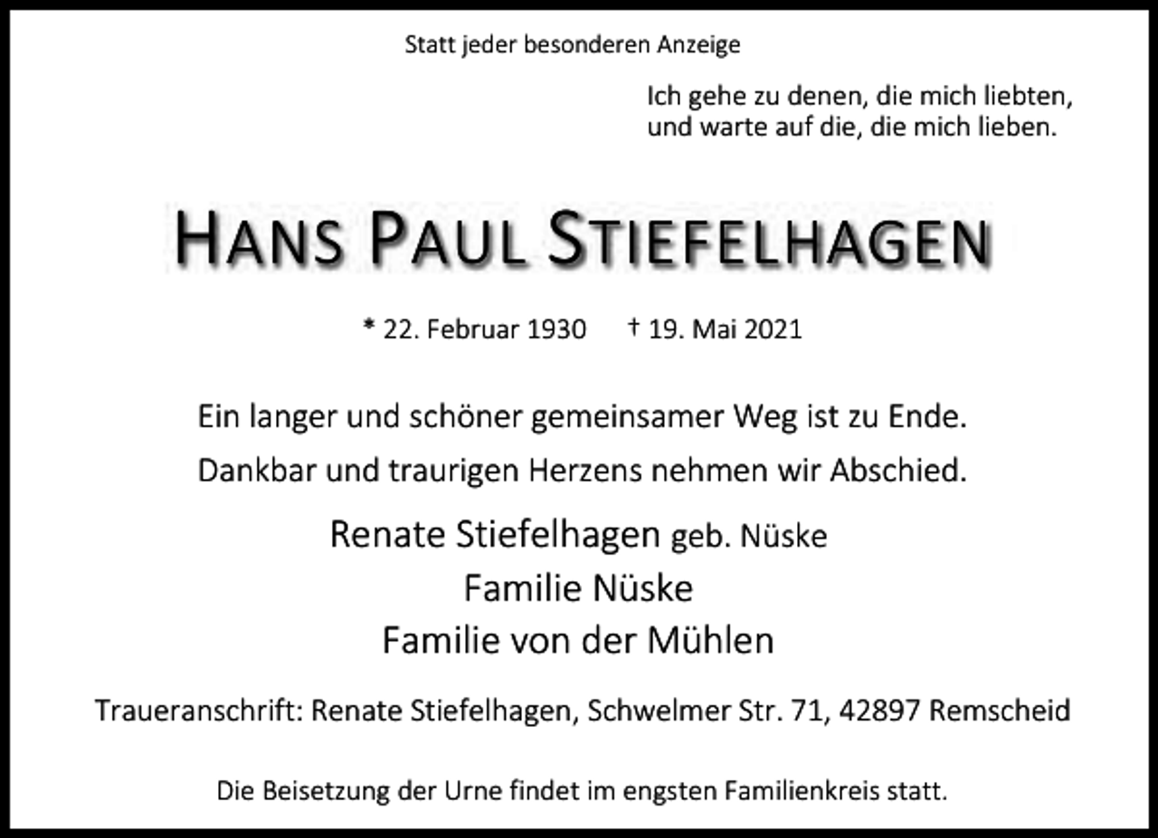 <p>Statt jeder besonderen Anzeige</p><p>Ich gehe zu denen, die mich liebten,<br />und warte auf die, die mich lieben.</p><p>H ANS P AUL S TIEFELHAGEN<br />* 22. Februar 1930</p><p>† 19. Mai 2021</p><p>Ein langer und schöner gemeinsamer Weg ist zu Ende.<br />Dankbar und traurigen Herzens nehmen wir Abschied.</p><p>Renate Stiefelhagen geb. Nüske<br />Familie Nüske<br />Familie von der Mühlen<br />Traueranschrift: Renate Stiefelhagen, Schwelmer Str. 71, 42897 Remscheid<br />Die Beisetzung der Urne findet im engsten Familienkreis statt.</p>