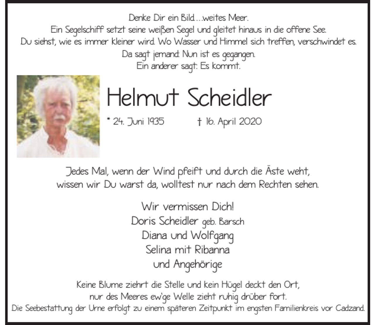 <p>Denke Dir ein Bild. . . .weites Meer.<br />Ein Segelschiff setzt seine weißen Segel und gleitet hinaus in die offene See.<br />Du siehst, wie es immer kleiner wird. Wo Wasser und Himmel sich treffen, verschwindet es.<br />Da sagt jemand: Nun ist es gegangen.<br />Ein anderer sagt: Es kommt.</p><p>Helmut Scheidler<br />* 24. Juni 1935</p><p>† 16. April 2020</p><p>Jedes Mal, wenn der Wind pfeift und durch die Äste weht,<br />wissen wir Du warst da, wolltest nur nach dem Rechten sehen.</p><p>Wir vermissen Dich!<br />Doris Scheidler geb. Barsch<br />Diana und Wolfgang<br />Selina mit Ribanna<br />und Angehörige<br />Keine Blume ziehrt die Stelle und kein Hügel deckt den Ort,<br />nur des Meeres ew'ge Welle zieht ruhig drüber fort.</p><p>Die Seebestattung der Urne erfolgt zu einem späteren Zeitpunkt im engsten Familienkreis vor Cadzand.</p>